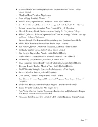 •	 Nonette Martin, Assistant Superintendent, Business Services, Bassett Unified
School District
•	 Chuck McMinn, President, NapaLearns
•	 Steve Midgley, Principal, Mixrun LLC
•	 Richard Miller, Superintendent, Riverside Unified School District
•	 Jane Mintz, Director, Educational Technology, Oak Park Unified School District
•	 Barbara Nemko, Superintendent, Napa County Office of Education
•	 Michelle Pacansky-Brock, Online Associate Faculty, Mt. San Jacinto College
•	 Richard Quinones, Assistant Superintendent/Chief Technology Officer, Los Ange-
les County Office of Education
•	 Rebecca Randall, Vice President Education Programs, Common Sense Media
•	 Marisa Rivas, Educational Consultant, Digital Edge Learning
•	 Ron Rohovit, Deputy Director of Education, California Science Center
•	 Bill Selak, Teacher, Covina-Valley Unified School District
•	 Ken Shelton, Teacher, Los Angeles Unified School District
•	 Kevin Silberberg, Superintendent, Standard Elementary School District
•	 Brad Strong, Senior Director, Education, Children Now
•	 Hilda Sugarman, School Board Trustee, Fullerton Elementary School District
•	 Torrence Temple, Teacher, Murrieta Valley Unified School District
•	 David Tokofsky, Strategist, Associated Administrators of Los Angeles
•	 Rebecca Wardlow, Provost, Ashford University
•	 Glen Warren, Teacher, Orange Unified School District
•	 Paul Watters, Director, Regional Occupational Program, Butte County Office of
Education
•	 John White, School Administrator, Los Angeles Unified School District
•	 Esther Wojcicki, Teacher, Palo Alto High School
•	 Amy Wong, Director, Science, Technology, Engineering, and Mathematics Integra-
tion, Silicon Valley Education Foundation
•	 Alexander Zwissler, Executive Director/CEO, Chabot Space and Science Center
Page 27
 