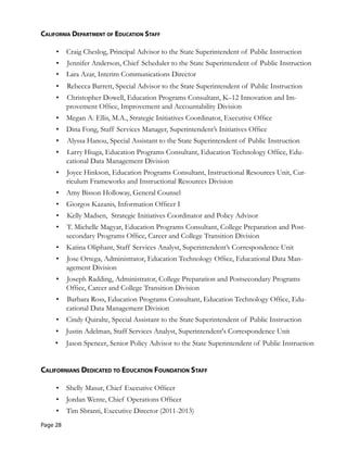 California deparTMenT of eduCaTion sTaff
•	 Craig Cheslog, Principal Advisor to the State Superintendent of Public Instruction
•	 Jennifer Anderson, Chief Scheduler to the State Superintendent of Public Instruction
•	 Lara Azar, Interim Communications Director
•	 Rebecca Barrett, Special Advisor to the State Superintendent of Public Instruction
•	 Christopher Dowell, Education Programs Consultant, K–12 Innovation and Im-
provement Office, Improvement and Accountability Division
•	 Megan A. Ellis, M.A., Strategic Initiatives Coordinator, Executive Office
•	 Dina Fong, Staff Services Manager, Superintendent’s Initiatives Office
•	 Alyssa Hanou, Special Assistant to the State Superintendent of Public Instruction
•	 Larry Hiuga, Education Programs Consultant, Education Technology Office, Edu-
cational Data Management Division
•	 Joyce Hinkson, Education Programs Consultant, Instructional Resources Unit, Cur-
riculum Frameworks and Instructional Resources Division
•	 Amy Bisson Holloway, General Counsel
•	 Giorgos Kazanis, Information Officer I
•	 Kelly Madsen, Strategic Initiatives Coordinator and Policy Advisor
•	 T. Michelle Magyar, Education Programs Consultant, College Preparation and Post-
secondary Programs Office, Career and College Transition Division
•	 Katina Oliphant, Staff Services Analyst, Superintendent’s Correspondence Unit
•	 Jose Ortega, Administrator, Education Technology Office, Educational Data Man-
agement Division
•	 Joseph Radding, Administrator, College Preparation and Postsecondary Programs
Office, Career and College Transition Division
•	 Barbara Ross, Education Programs Consultant, Education Technology Office, Edu-
cational Data Management Division
•	 Cindy Quiralte, Special Assistant to the State Superintendent of Public Instruction
•	 Justin Adelman, Staff Services Analyst, Superintendent's Correspondence Unit
•	 Jason Spencer, Senior Policy Advisor to the State Superintendent of Public Instruction
Californians dediCaTed To eduCaTion foundaTion sTaff
•	 Shelly Masur, Chief Executive Officer
• Jordan Wente, Chief Operations Officer
• Tim Sbranti, Executive Director (2011-2013)
Page 28
 
