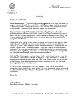 a Message froM The sTaTe superinTendenT of publiC insTruCTion
April 2014
Dear Fellow Californians:
Fifteen years into the 21st
Century, technological advancements continue to change the
way we interact with each other and with the world. Preparing our students to succeed
in the society and the economy they will find when they leave our classrooms means
preparing them to use technology effectively, safely, and productively.
Empowering Learning: California’s Education Technology Blueprint gathers the
recommendations of some of our leading experts in education and technology—and in
where and how the two may intersect. We must always remember that technology is a
means, not an end—a tool and component of achieving a world-class education for
every child in California.
Since taking office in 2011, I have visited schools all over California and seen our great
state’s diversity in all its forms. In these schools, I have seen the potential that can be
unlocked by access to the right tools. I have seen students discuss the books they are
reading in class online. I have seen desktop robots used to demonstrate engineering
concepts. And I have seen everything from virtual frog dissections to student-produced
newscasts. Most importantly, I have seen how technology can be tailored to respond to
the strengths and challenges of each student as an individual.
As first William Shakespeare and later Aldous Huxley said, it is a brave new world. It is
a world that is full of limitless potential for the young people of California, a state that
has always led the way in these areas and much more. This is what is also at the heart
of the Common Core State Standards and modern assessments that can help guide
teaching and learning in the classroom.
Those of us who have made education our life’s work know that we must ensure
students are given the tools and opportunities they need to succeed, both in school and
out. Education technology—if pursued thoughtfully—is both one such tool and one such
opportunity.
Sincerely,
Tom Torlakson
State Superintendent of Public Instruction
Page 1
 