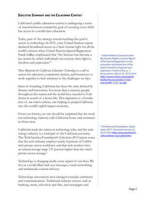 Page 3
exeCuTive suMMary and The California ConTexT
California’s public education system is undergoing a series
of transformations toward the goal of ensuring every child
has access to a world-class education.
Today, part of the strategy toward reaching this goal is
access to technology. In 2011, a key United Nations report
declared broadband access as a basic human right for all the
world’s citizens when United Nations Special Rapporteur
Frank LaRue emphasized that “the Internet has become a
key means by which individuals can exercise their right to
freedom and expression.”1
This Blueprint for California Education Technology is a call to
action for educators, community leaders, and businesses to
work together to find solutions to the challenges we face.
Since its founding, California has been the state defined by
dreams and innovation. For more than a century, people
throughout the nation and the world have traveled to Cali-
fornia in search of a better life. This aspiration is a founda-
tion of our state’s culture, one helping to propel California
into the world’s eighth largest economy.
Given our history, no one should be surprised that the mod-
ern technology industry calls California home and continues
to thrive here.
California leads the nation in technology jobs, and the tech-
nology industry is a vital part of the California economy.
The TechAmerica Foundation’s Cyberstates 2013 report notes
that the tech industry employs nearly 8 percent of Califor-
nia’s private sector workforce and that tech workers have
an annual average wage 131 percent higher than the state’s
private sector average.2
Technology is changing nearly every aspect of our lives. We
live in a world filled with text messages, social networking,
and multimedia content delivery.
Technology innovations have changed everyday commerce
and communications. Traditional industry sectors such as
banking, music, television and film, and newspaper and
1
United Nations General Assem­
bly Human Rights Council. Report
of the Special Rapporteur on the
promotion and protection of the
right to freedom of opinion and
expression, Frank La Rue, p. 7.
Accessed on March 22, 2014, from
http://www2.ohchr.org/english/
bodies/hrcouncil/docs/17ses­
sion/A.HRC.17.27_en.pdf
2
TechAmerica Foundation, Cyber­
states 2013. Accessed January 22,
2014, from http://www.techameri­
cafoundation.org/cyberstates
 