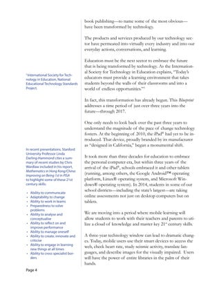 Page 4
3
International Society for Tech­
nology in Education, National
Educational Technology Standards
Project.
In recent presentations, Stanford
University Professor Linda
Darling-Hammond cites a sum­
mary of recent studies by Chris
Wardlaw included in his report,
Mathematics in Hong Kong/China:
Improving on Being 1st in PISA
to highlight some of these 21st
century skills:
•		 Ability to communicate
•		 Adaptability to change
•		 Ability to work in teams
•		 Preparedness to solve
problems
•		 Ability to analyse and
conceptualise
•		 Ability to reflect on and
improve performance
•		 Ability to manage oneself
•		 Ability to create, innovate and
criticise
•		 Ability to engage in learning
new things at all times
•		 Ability to cross specialist bor­
ders
book publishing—to name some of the most obvious—
have been transformed by technology.
The products and services produced by our technology sec-
tor have permeated into virtually every industry and into our
everyday actions, conversations, and learning.
Education must be the next sector to embrace the future
that is being transformed by technology. As the Internation-
al Society for Technology in Education explains, “Today’s
educators must provide a learning environment that takes
students beyond the walls of their classrooms and into a
world of endless opportunities.”3
In fact, this transformation has already begun. This Blueprint
addresses a time period of just over three years into the
future—through 2017.
One only needs to look back over the past three years to
understand the magnitude of the pace of change technology
fosters. At the beginning of 2010, the iPad®
had yet to be in-
troduced. That device, proudly branded by its manufacturer
as “designed in California,” began a monumental shift.
It took more than three decades for education to embrace
the personal computer era, but within three years of the
arrival of the iPad®
, schools embraced it and other tablets
(running, among others, the Google Android™ operating
platform, Linux® operating system, and Microsoft Win-
dows® operating system). In 2014, students in some of our
school districts—including the state’s largest—are taking
online assessments not just on desktop computers but on
tablets.
We are moving into a period where mobile learning will
allow students to work with their teachers and parents to uti-
lize a cloud of knowledge and master key 21st
century skills.
A three-year technology window can lead to dramatic chang-
es. Today, mobile users use their smart devices to access the
web, check heart rate, study seismic activity, translate lan-
guages, and describe images for the visually impaired. Users
will have the power of entire libraries in the palm of their
hands.
 