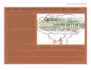 Environment, Culture, and Conservation (ECCo) • The Field Museum • Research Report 9
awareness and interest
WHAT THREE WORDS COME TO MIND WHEN YOU HEAR “CLIMATE CHANGE”?
As part of our interviews and online survey, participants were asked, “What are three words that come to mind when you hear ‘climate change’?” In this word cloud, more frequently
occurring words appear larger. There are five notable patterns:
1.	 IT IS GETTING HOTTER, BUT THAT IS NOT ALL: The large size
of “Global,” “Warming,” and “Greenhouse” makes it clear that
respondents connect the new term ‘climate change’ to what it
used to be popularly called, while the large size and number
of variations on “Hot,” “Heating,” “Hotter,” “Warmer,” etc.
point to the fact that rising temperature is still the primary effect
many people think about. Other words, namely “Extremes” and
“Cooling,” reflect some respondents’ awareness that predicted
temperature changes will not be all in one direction. Also,
words like “Storms,” “Melting,” and the smaller “SeaLevelRise,”
“Flooding,” and “Droughts” point to other aspects of climate that
will change.
2.	 BROAD EFFECTS: There are quite a number of related references
to people moving, e.g. “Refugees,” “Migration,” “Immigration,”
“Open Borders,” and “Over population,” reflecting a concern
with demographic changes and human movements that will
potentially be exacerbated by climate change. There were also a
surprising number of references to the impacts of climate change
on nature, including “Extinction,” “Species,” and “Wildlife.” Even
the word “Map” was a reference to shifting zones on the map
where animals and plants will live, reflecting the concerns of
participants involved in advocacy and management around the
extensive forest preserves in Forest Glen.
3.	 EXTENT OF THE PROBLEM AND CAUSALITY: There are a large
number of terms like “Gloom” and “Doom” on the cloud (mostly small in size), reflecting the expectation of dire consequences. Other responses like “ImpossibleToMeasure,”
“Cyclical,” and even “Bulls#!t” and “Hogwash” reflect skepticism about both the science and the impact of human activity on the climate. (“Colorful” language appears exclusively
in mailed and emailed responses, not face-to-face interviews.)
4.	 CLIMATE AND POLLUTION: While heat is linked to some pollution issues, of which a few appear in the cloud (“Smog,” “Ozone,” “Air,” and “Quality”), the frequency of “Ozone”
and “Pollution,” the pairing of the latter with “Chemical,” and the references to “AcidRain,” “CarbonMonoxide,” and airborne pollutants illustrate how people try to understand
climate change causality through their existing models of air pollution and atmospheric degradation. At the same time, the large size of “CO2” and “Carbon” suggests that others
are aware that climate change is driven by the fairly inert products of combustion, not toxic or reactive substances fouling or radically changing the atmosphere.
5.	 THINKING ABOUT SOLUTIONS: References to “Recycling,” “SolarPower,”“EnergyEfficientAppliances” and other climate action strategies and technologies show some participants
looking towards solutions. These references are consistent with interviewees in conversation expressing faith in American or human ingenuity in creating technological solutions to
climate change. Others chose less specific words to express their optimism, such as one participant’s response of “Fear, Action, and Working Together.” She explained that she
had been quite fearful about climate change but that now “I see people doing things [to address climate change], so I am more at peace.”
 