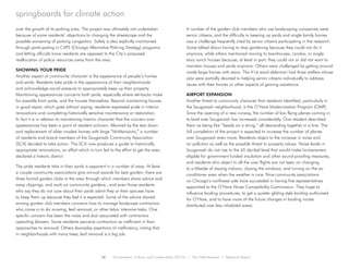 14 Environment, Culture, and Conservation (ECCo) • The Field Museum • Research Report
springboards for climate action
over the growth of its parking area. The project was ultimately not undertaken
because of some residents’ objections to changing the streetscape and the
possible worsening of parking congestion. Safety is also explicitly maintained
through participating in CAPS (Chicago Alternative Policing Strategy) programs
and letting officials know residents are opposed to the City’s proposed
reallocation of police resources away from the area.
SHOWING YOUR PRIDE
Another aspect of community character is the appearance of people’s homes
and yards. Residents take pride in the appearance of their neighborhoods
and acknowledge social pressure to appropriately keep up their property.
Maintaining appearances concerns both yards, especially where set-backs make
for sizeable front yards, and the houses themselves. Beyond maintaining houses
in good repair, which goes without saying, residents expressed pride in interior
renovations and completing historically sensitive maintenance or restoration.
In fact it is in relation to maintaining historic character that the concern over
appearances has been a point of resident activism. Alarmed by the tear down
and replacement of older modest homes with large “McMansions,” a number
of residents and board members of the Sauganash Community Association
(SCA) decided to take action. The SCA now produces a guide to historically
appropriate renovations, an effort which in turn led to the effort to get the area
declared a historic district.
The pride residents take in their yards is apparent in a number of ways. At least
a couple community associations give annual awards for best garden; there are
three formal garden clubs in the area through which members share advice and
swap clippings, and work on community gardens.; and even those residents
who say they do not care about their yards admit they or their spouses have
to keep them up because they feel it is expected. Some of the advice shared
among garden club members concerns how to manage landscape contractors
who come in to do mowing, leaf removal, or other labor intensive tasks. One
specific concern has been the noise and dust associated with contractors
operating blowers. Some residents perceive contractors as inefficient in their
approaches to removal. Others downplay assertions of inefficiency, noting that
in neighborhoods with many trees, leaf removal is a big job.
A number of the garden club members who use landscaping companies were
senior citizens, and the difficulty in keeping up yards and single family homes
was a challenge frequently cited by senior citizens participating in the research.
Some talked about having to stop gardening because they could not do it
anymore, while others mentioned moving to townhouses, condos, or single
story ranch houses because, at least in part, they could not or did not want to
maintain houses and yards anymore. Others were challenged by getting around
inside large homes with stairs. The 41st ward alderman had three staffers whose
jobs were partially devoted to helping senior citizens individually to address
issues with their homes or other aspects of gaining assistance.
AIRPORT EXPANSION
Another threat to community character that residents identified, particularly in
the Sauganash neighborhood, is the O’Hare Modernization Program (OMP).
Since the opening of a new runway, the number of low flying planes coming in
to land over Sauganash has increased considerably. One resident described
them as being like “beads on a string,” all descending together in a line. The
full completion of the project is expected to increase the number of planes
over Sauganash even more. Residents object to the increase in noise and
air pollution as well as the possible threat to property values. Noise levels in
Sauganash do not rise to the 65 decibel level that would make homeowners
eligible for government funded insulation and other sound-proofing measures,
and residents who object to all the over flights are not keen on changing
to a lifestyle of staying indoors, closing the windows, and turning on the air
conditioner even when the weather is nice. Nine community associations
on Chicago’s northwest side have succeeded in having five representatives
appointed to the O’Hare Noise Compatibility Commission. They hope to
influence landing procedures, to get a quieter gliding style landing authorized
for O’Hare, and to have more of the future changes in landing routes
distributed over less inhabited areas.
 