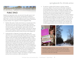 Environment, Culture, and Conservation (ECCo) • The Field Museum • Research Report 15
springboards for climate action
Residents and organizations value, use and care for the public spaces in and
around the Forest Glen Community area. The high level of involvement in
public space is indicative of the pride residents and members of organizations
feel for their community and the responsibility they feel to preserve and enhance
its unique character. This is apparent in the forms engagement takes.
•	 Residents often spoke of nearby natural areas as an important part of why
they chose to live in the community, or an important part of what they
value about living there. More tangibly, biking and walking paths through
the forest preserves are used extensively in good weather, and by the
intrepid even in bad conditions. Athletic facilities in area parks are used by
children’s sports leagues, individuals, and grade school students, as parks
are sometimes paired with public schools and serve as their playgrounds.
•	 Locals also take on a large part of caring for public spaces, with
individuals and civic groups investing significant energy and time in these
efforts. For instance, groups like the Indian Woods Community Association
regularly conduct trash clean-ups along neighborhood streets, in forest
preserves and parks, and along bike trails. Beyond the significant attention
many residents give to their own homes’ plantings, garden clubs maintain
plantings along the Metra right of way and create community gardens in
visible locations. Recently, the Forest Glen and Sauganash garden clubs
took 2nd place and 3rd place respectively for their community gardens in
Mayor Daley’s 2010 Landscape Awards. Other civic groups facilitate these
efforts, as when the Edgebrook and Forest Glen community associations
recruited Green Corps to provide resources to community gardening and
landscaping efforts, including those in the retail district of Edgebrook.
Finally, other residents volunteer in forest preserves on conservation
projects and/or advocate for changes in the preserves management plans,
practices that are sometimes at odds as discussed next.
•	 For well over a decade, there has been an ongoing, sometimes
acrimonious, debate in the community over the proper management
of Forest Preserve District of Cook County land, and to a lesser extent,
Chicago Park District land. Volunteers, including site stewards, from both
the research area and surrounding communities work with the Forest
Preserve District to promote ecosystem health, which is defined as a
functioning web of relationships among a diverse mix of species. Residents
who object to various aspects of this work have concerns over the use of
fire and herbicides as landscape management tools in an urban area, the
proper role of school children in the work, how rapidly transformational
work should proceed, whether living trees should be cut as part of site
management, and whether active management is even desirable at all.
Civically engaged residents who do not publicly align themselves within
	 PUBLIC SPACE
Forest Glen residents value their outdoor activities. Above we see
a proud garden club member showing off the work the club did to
landscape a public parking lot, residents using the forest preserves in
winter both to walk and to walk dogs.
 