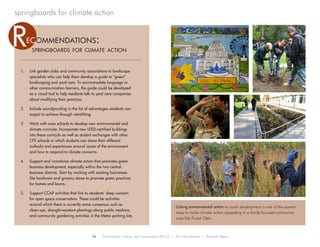 18 Environment, Culture, and Conservation (ECCo) • The Field Museum • Research Report
springboards for climate action
1.	 Link garden clubs and community associations to landscape
specialists who can help them develop a guide to “green”
landscaping and yard care. To accommodate language or
other communication barriers, the guide could be developed
as a visual tool to help residents talk to yard care companies
about modifying their practices.
2.	 Include soundproofing in the list of advantages residents can
expect to achieve through retrofitting.
3.	 Work with area schools to develop new environmental and
climate curricula. Incorporate new LEED-certified buildings
into these curricula as well as student exchanges with other
CPS schools in which students can share their different
outlooks and experiences around issues of the environment
and how to respond to climate concerns.
4.	 Support and incentivize climate action that promotes green
business development, especially within the two central
business districts. Start by working with existing businesses
like hardware and grocery stores to promote green practices
for homes and lawns.
5.	 Support CCAP activities that link to residents’ deep concern
for open space conservation. These could be activities
around which there is currently some consensus such as
clean ups, drought-resistant plantings along public medians,
and community gardening activities in the Metra parking lots.
springboards for climate action
ec ommendations:R
Linking environmental action to youth development is one of the easiest
ways to make climate action appealing in a family focused community
area like Forest Glen.
 