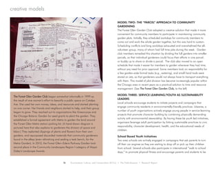creative models
MODEL TWO: THE “PARCEL” APPROACH TO COMMUNITY
GARDENING
The Forest Glen Garden Club adopted a creative solution that made it more
convenient for community members to participate in maintaining community
garden plots. Initially, they scheduled workdays for community members to
come out and work the whole garden together, but this was hard to sustain.
Scheduling conflicts and long workdays exhausted and overwhelmed the all-
volunteer group, many of whom had full time jobs during the week. Garden
club members remedied this situation by dividing the full gardens into smaller
parcels, so that individual gardeners could focus their efforts in one parcel,
or buddy up to share or divide a parcel. The club also moved to an open
schedule that made it easier for members to garden whenever they had time,
without any need for prior approval. Some members took on responsibility for
a few garden-wide formal tasks (e.g., watering), and small hand tools were
stored on site, so that gardeners would not always have to transport everything
with them. This model of plot division has become increasingly popular within
the Chicago area in recent years as a practical solution to time and resource
management. (See The Forest Glen Garden Club, to the left)
MODEL THREE: SERVICE LEARNING/YOUTH AS SUSTAINABILITY
LEADERS
Local schools encourage students to initiate projects and campaigns that
engage community residents in environmentally-friendly practices. Likewise, a
number of youth organizations actively engage young people in service-learning
projects that promote character building by combining physically demanding
activity with environmental stewardship. By having these be youth led initiatives,
organizers leverage adult participation by linking sustainable practices to civic
responsibility, character development, health, and the educational needs of
children.
School Based Youth Initiatives
Two area schools are actively engaged in campaigns that ask parents to turn
off their car engines as they are waiting to drop off or pick up their children
from school. Several schools also participate in international “walk to school
days,” to promote physical fitness and encourage parents and students to be
The Forest Glen Garden Club began somewhat informally in 1999 as
the result of one woman’s effort to beautify a public space on Catalpa
Ave. She used her own money, ideas, and resources and started planting
on one corner. Her friends and neighbors started to help, and their group
began to grow. They reached out to organizations like Greencorps and
the Chicago Botanic Garden for seed grants to plant the garden. They
established a formal agreement with Metra to garden the land around
the Forest Glen Metra station parking lot. (A hand drawn diagram is
pictured here that also explains to gardeners the division of space and
labor.) They replanted clippings of plants and flowers from their own
gardens, and repurposed discarded materials that community gardeners
found in the alleys (even refinishing and sealing a teak bench, for the
Metra Garden). In 2010, the Forest Glen–Edens Parkway Garden took
second place in the Community Landscapes Region I category of Mayor
Daley’s Landscape Awards.
26 Environment, Culture, and Conservation (ECCo) • The Field Museum • Research Report
 