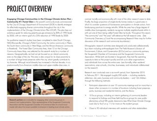 Environment, Culture, and Conservation (ECCo) • The Field Museum • Research Report 1
project overview
Engaging Chicago Communities in the Chicago Climate Action Plan -
Community #7: Forest Glen is the seventh community study commissioned
by the City of Chicago Department of Environment (DOE) to identify strategies
for effectively engaging diverse communities throughout the city in the
implementation of the Chicago Climate Action Plan (CCAP). The plan lays out
ambitious goals for reducing greenhouse gas emissions by 80% of 1990 levels
by 2050, with an interim goal of a 25% reduction of 1990 levels by 2020.
Six qualitative research studies have been completed to date (South Chicago,
NKO/Bronzeville, Chicago’s Polish Community, the Latino community in Pilsen,
the South Asian community in West Ridge, and the African-American community
in Roseland). The Forest Glen Community Area, Area 12 on the Chicago
Community Areas Map, was selected for the seventh study for a number of
reasons. Geographically, we had not yet focused on an inland community
area on the edge of the city. The area is also unique for its close proximity to
a number of large forest preserves within the city, which greatly contribute to
its character. Although racial diversity has increased in the last decade, it is a
predominantly Euro-American middle-class and upper-middle-class area, in
contrast racially and economically with most of the other research areas to date.
Finally, the large proportion of single-family homes makes it a good area in
which to consider questions of homeowner participation in climate action, from
landscaping practices to energy retrofits. While the area has a large degree of
middle-class homogeneity, residents recognize multiple neighborhoods within it,
with just one of them being called Forest Glen by locals. Throughout this report,
“the community” and “the area” will reference the full research area. (See
Community Overview, p.3 and the accompanying Research Area map for further
discussion of the research and community boundaries.)
Ethnographic research activities were designed and conducted collaboratively
by a team including anthropologists from The Field Museum’s division of
Environment, Culture, and Conservation (ECCo) and our community partners,
the Sauganash Chamber of Commerce and the Sauganash Community
Association. While both are located in Sauganash, they had the operating
capacity to take on the project quickly and link us to other organizations
and individuals from across the entire area. Less formally, other residents’
associations, area schools, churches, businesses, and individuals collaborated
on the research.
Research was conducted over a six-month period, from September 2010
to February 2011. We engaged roughly 250 adults – including residents,
aldermen, site users, business and community leaders – and 136 children
through the following methods:
•	 Participant observation at over 10 community meetings and on more than a
dozen other occasions in a number of locations including forest preserves,
parks, business and residential districts, and the library
•	 10 focus groups, including an interim gathering of community leaders
to respond to findings and three field trip/focus groups for area public
elementary school fifth grade classrooms (see What Does Climate Change
Look Like to You? on p. 11) for more on the student groups
•	 Close to 90 individual interviews with residents and other stakeholders
Research partners are invaluable for engaging other community groups in
research and implementation. Here representatives of the Sauganash Community
Association and the Sauganash Chamber of Commerce listen to a local scout
master talk about his troop’s possible involvement in leading local climate action.
 