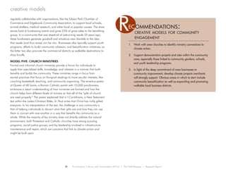 regularly collaborates with organizations, like the Edison Park Chamber of
Commerce and Edgebrook Community Association, to support local schools,
animal shelters, medical research, and other local or popular causes. The store
serves food at fundraising events and gives 25% of gross sales to the benefiting
group. In a community that was skeptical of welcoming resale 25 years ago,
these fundraisers generate goodwill and introduce new clientele to the idea
that resale (and thus reuse) can be chic. Businesses also typically support youth
programs, efforts to build community cohesion, and beautification initiatives, as
the latter two also promote the commercial districts as walkable destinations to
shop locally.
MODEL FIVE: CHURCH MINISTRIES
Formal and informal church ministries provide a forum for individuals to
apply their specialized skills, knowledge, and interests in a manner that both
benefits and builds the community. These ministries range in focus from
sacred practices that focus on liturgical readings to more secular interests, like
coaching basketball, teaching, and community organizing. The emeritus pastor
of Queen of All Saints, a Roman Catholic parish with 10,000 parishioners,
embraces a Jesuit understanding of how ministries are formed and how the
church helps form different levels of ministry so that all of the “gifts of church
are used properly.” The pastor explained that in I Corinthians, a New Testament
text within the Judeo-Christian Bible, St. Paul writes that Christ has richly gifted
everyone. In his interpretation of the text, the challenge in any community is
that of helping individuals to discern what their gifts are and how they can use
them in concert with one another in a way that benefits the community as a
whole. While the majority of lay ministry does not directly address the natural
environment, both Protestant and Catholic churches have strong scouting
programs, social justice groups, and lay leadership involved in infrastructure
maintenance and repair, which are concerns that link to climate action and
might be built upon.
creative models
1.	 Work with area churches to identify ministry connections to
climate action.
2.	 Support demonstration projects and sites within the community
area, especially those linked to community gardens, schools,
and youth leadership programs.
3.	 In light of the deep commitment of area businesses to
community improvement, develop climate projects merchants
will strongly support. Obvious areas in which to start include
community beautification as well as expanding and promoting
walkable local business districts.
creative models for community
engagement
Rec ommendations:
28 Environment, Culture, and Conservation (ECCo) • The Field Museum • Research Report
 