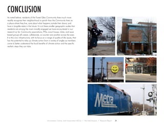 As noted before, residents of the Forest Glen Community Area much more
readily recognize their neighborhood or parish than the Community Area as
a place where they live, care about what happens outside their doors, and
have a tangible stake in the future. It is at these smaller geographic scales that
residents are among the most civically engaged we have encountered in our
research so far. Community associations, PTAs, scout troops, clubs, and issue
based groups all coexist, collaborate, or counter one another across the area.
It is this civic infrastructure, with its focus on a range of quality of life issues, that
has the potential to take up climate action from a variety of angles as members
come to better understand the local benefits of climate action and the specific
realistic steps they can take.
conclusion
Environment, Culture, and Conservation (ECCo) • The Field Museum • Research Report 29
 