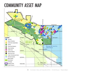 community asset map
!!
!
!
!
!
!!
!
!
!
!!
!
!
!
!
!
!
!
!
!
!
!
!
!
!
! !
!
!
!
!
!!
!
!
!
!
!
!
!
!
!
!
!
!
!
!
!!
!
!
!!
!
!
! !
!
! !
!
!
!
!
!
!!
!!!!
!!
!
!
!
!
!
!
!
!
!
!
!
!
!!
! !
!
!
!
!
!
!
!
!!
!
!
!
!
!
!
!
!!
! !!
!
!!
BRYN MAWR
EDENS EXPRESSWAY
PETERSON
NORTHWEST HIGHWAY
FOSTER
KENNEDY EXPRESSWAY
PETERSON
ELSTON
BRYN MAWR
LARAMIE
LAWRENCE
MONTROSE
IRVING PARK
W DEVON AVE
W TOUHY AVE
NCENTRALAVE
N INDIAN ROAD
NKEATINGAVE
NLEHIGHAVE
N
LEROY
AVE
NKOSTNERAVE
N IONIA AVE
2
9 8
6
5
4
3 1
37
25
39
38
36
35
34
33
32
31
30
29
28
27
26
24
23
22
21
19
18
17
16
15
14
13
12
11
10
8
9
7
6
5
4
3
2
1
17
16
15
14
13
12
11
10
6
5
4
3
2
1
1
5
4
3
2
8
7
6
5
4
3
2
1
9
8
7
65
4
3
2
1 13
12
11
10
2
1
3
2
1
9
8
7
6
5
4
3
2
1
15
14
13
12 11
10
6
5
4
3
2
1
7
20
16
Margaret Laurino
39th Ward
John Arena
45th Ward
0 0.5 1 1.50.25 Miles
LEGEND
! Business
! Place of Worship
! Community Organization
! Garden
! Government Agency
! Green Building
! Health Care
! Historical Marker
! Other Non-Profit
! Public Park/Natural Area
! School/University
Major Streets
Park District
FG Roads
Research Area
Forest Preserve
Mary OʼConnor
41st Ward
!1
!7
!9
!3
!4
!5
!8
!6
N
FOREST
GLEN
AVE
30 Environment, Culture, and Conservation (ECCo) • The Field Museum • Research Report
 