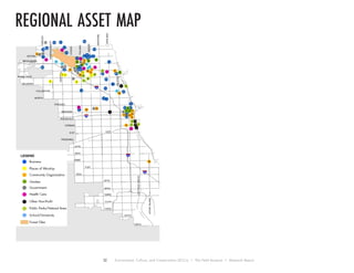 32 Environment, Culture, and Conservation (ECCo) • The Field Museum • Research Report
regional asset map
!! !
!
!
!
!
!
!
!
!!
!
! !
!!
!
!
!
!!
!
!
!
!
!
!
!
!
!
!
!
!
!
!
!
!
!
!
!
!
!
!
!!
!
!
!
!
!
!
!
! !
!
!! !
!
!
!
!
!
!
!
!
!
!
!
!
!
!
!
!
!
!
!
!
!!
!
!
!
!
!
!
!!
!
!
CHICAGO
138TH
55TH
119TH
47TH
103RD
71ST
87TH
BELMONT
WESTERN
63RD
MADISON
BRYN MAWR
111TH
HALSTED
95TH
PULASKI
NORTH
FULLERTON
DEVON
PERSHING
79TH
NARRAGANSETT
ROOSEVELT
STONYISLAND
CERMAK
127TH
COTTAGEGROVE
ASHLAND
TORRENCE
CENTRAL
IRVING PARK
31ST
CICERO
HARLEM
KEDZIE
31ST
§¨¦290
§¨¦90
§¨¦94
§¨¦90
9
8
7
6
5
2
1
4
3
36
35
34
33
32
31
30
29
27
26
25
24
23
22
20
19
18
17
16
14
13
12
10
28
15
11
9
7
6
5
4
2
18
3
19
18
16
15
14
13
12 11
10
178
9
7
6
5
4
3
2
1
10
11 8
7
4
3
2
1
6
6
5
4
3 2
9
1
7
6
5
4
2
3
1
21
12
5
7
8
LEGEND
! Business
! Community Organization
! Places of Worship
! Government
! Health Care
! Other Non-Profit
! Public Parks/Natural Area
! School/University
Forest Glen
Garden
7
6
3
2
9
8
1
5
45
4
3
2
1
3
1
6
5
4 2
 