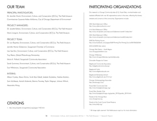 PARTICIPATING ORGANIZATIONS
Our research in Chicago Community Area #12, Forest Glen, involved leaders and
residents affiliated with over 40 organizations active in the area, reflecting the diverse
interests and concerns of the community. Organizations include:
39th Ward Alderman’s Office
http://www.aldermanlaurino.com/
41st Ward Alderman’s Office
http://www.chicityclerk.com/citycouncil/alderman/ward41/index.html
45th Ward Alderman’s Office
http://www.chicityclerk.com/citycouncil/alderman/ward45/index.html
ASAP the Printing Source
http://www.facebook.com/pages/ASAP-Printing-The-Printing-Source/85706526364
ANN & DAVID (hair salon)
Chicago Park District – North Region
www.chicagoparkdistrict.com
Chicago Wilderness
http://www.chicagowilderness.org/members.php
Chocolate Shoppe Ice Cream
Edgebrook Community Association
http://edgebrookcommunity.org/
Edgebrook Cycle
http://www.edgebrookcycle.com
Edgebrook Elementary School
http://www.edgebrook.cps.k12.il.us/
Chicago Otolaryngology Associates
http://entchicago.com/
Forest Glen Community Club
http://www.forestglenchicago.org/
Forest Glen Garden Club
http://www.forestglenchicago.org/garden_2010/garden_2010.html
Friends of the Chicago River
www.chicagoriver.org
Friends of the Cook County Forest Preserve
http://www.fotfp.org/CITATIONS
* All image rights reserved. Visit fieldmuseum.org/ccuc for more information.
OUR TEAM
1. http://encyclopedia.chicagohistory.org/pages/1760.html
PRINCIPAL INVESTIGATORS:
Dr. Jennifer Hirsch, Environment, Culture, and Conservation (ECCo), The Field Museum
Commissioner Suzanne Malec-McKenna, City of Chicago Department of Environment
PROJECT MANAGERS:
Dr. Janette Bulkan, Environment, Culture, and Conservation (ECCo), The Field Museum
Mario Longoni, Environment, Culture, and Conservation (ECCo), The Field Museum
PROJECT TEAM:
Dr. Lori Baptista, Environment, Culture, and Conservation (ECCo), The Field Museum
Jennifer Herren Gatesman, Sauganash Chamber of Commerce
Lisa See Kim, Environment, Culture, and Conservation (ECCo), The Field Museum
Troy Peters, Global Philanthropy Partnership
Moira K. Pollard, Sauganash Community Association
Sarah Sommers, Environment, Culture, and Conservation (ECCo), The Field Museum
Sue Williamson, Sauganash Community Association
INTERNS:
Allison Coates, Alison Divino, Scott Alan Edsall, Izabela Grobelna, Nadine Ibrahim,
Sam McAleese, Asmah Mubarak, Brenna Townley, Taylor Wegrzyn, Juliana Wilhoit,
Alexandra Wong
34 Environment, Culture, and Conservation (ECCo) • The Field Museum • Research Report
 