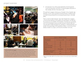 •	 65 responses to two online surveys distributed to by the Sauganash
Community Association and Historic Chicago Bungalow Association to
their members who live in the research area.
Our goal was to engage a diverse group of people in terms of gender, age,
education, income, home ownership and personal history. Overall we were
successful, having achieved the mix among participants shown in the table
below.
There is a bias for higher education. Age is less divergent than it appears,
in that the three classrooms of 5th graders who participated in the field trip/
focus groups are not included in the calculation. The biases are unsurprising,
since community leaders (a group we seek out) tend to be both older and
more educated. Finally, the foreign born population is underrepresented in our
sample. Some percentage of that population is Polish, a community we have
already covered in our report, community #3; the Polish community.
project overview
2 Environment, Culture, and Conservation (ECCo) • The Field Museum • Research Report
Census vs. Research Sample
Demographic
Characteristic
% in Census 2000 % in research sample
Male 48 32
Female 52 68
Owner-Occupied 86 86
Renter-Occupied	 13
Age 43 (median) 51 – 60 (median)
Bachelor’s /Graduate/
Professional Degree
45** 82
Foreign-Born 24** 11
**Based off of the 2005-2009 US Census Bureau American Community Survey for PUMA5 03504,
Illinois
Youth and adults were engaged in the research process. Area elementary school
students came to The Field Museum to share their understanding and concerns about
the climate through experiencing the Climate Change exhibit (upper left) and group
drawing activities (middle right). Large community meetings with adults (remaining
pictures) were fruitful for eliciting responses to tentative research findings and starting
to build links between organizations around the climate change issue.
 