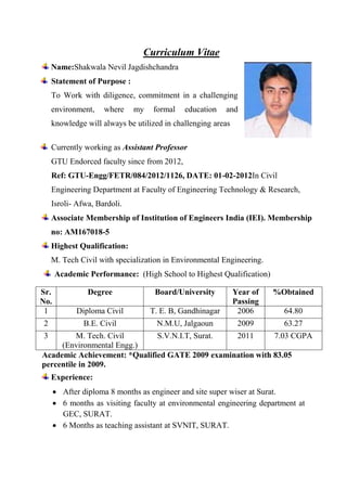 Curriculum Vitae
Name:Shakwala Nevil Jagdishchandra
Statement of Purpose :
To Work with diligence, commitment in a challenging
environment, where my formal education and
knowledge will always be utilized in challenging areas
Currently working as Assistant Professor
GTU Endorced faculty since from 2012,
Ref: GTU-Engg/FETR/084/2012/1126, DATE: 01-02-2012In Civil
Engineering Department at Faculty of Engineering Technology & Research,
Isroli- Afwa, Bardoli.
Associate Membership of Institution of Engineers India (IEI). Membership
no: AM167018-5
Highest Qualification:
M. Tech Civil with specialization in Environmental Engineering.
Academic Performance: (High School to Highest Qualification)
Sr.
No.
Degree Board/University Year of
Passing
%Obtained
1 Diploma Civil T. E. B, Gandhinagar 2006 64.80
2 B.E. Civil N.M.U, Jalgaoun 2009 63.27
3 M. Tech. Civil
(Environmental Engg.)
S.V.N.I.T, Surat. 2011 7.03 CGPA
Academic Achievement: *Qualified GATE 2009 examination with 83.05
percentile in 2009.
Experience:
 After diploma 8 months as engineer and site super wiser at Surat.
 6 months as visiting faculty at environmental engineering department at
GEC, SURAT.
 6 Months as teaching assistant at SVNIT, SURAT.
 