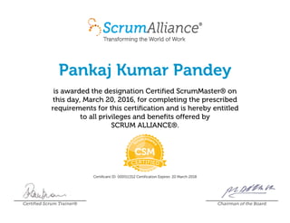 Pankaj Kumar Pandey
is awarded the designation Certified ScrumMaster® on
this day, March 20, 2016, for completing the prescribed
requirements for this certification and is hereby entitled
to all privileges and benefits offered by
SCRUM ALLIANCE®.
Certificant ID: 000511312 Certification Expires: 20 March 2018
Certified Scrum Trainer® Chairman of the Board
 