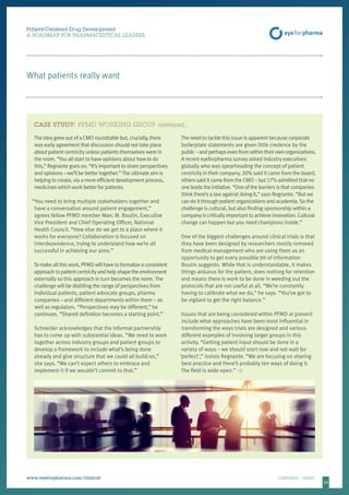 1010
Patient-Centered Drug Development
A ROADMAP FOR PHARMACEUTICAL LEADERS
www.eyeforpharma.com/clinical	CONTENTS / PRINT
What patients really want
The idea grew out of a CMO roundtable but, crucially, there
was early agreement that discussion should not take place
about patient centricity unless patients themselves were in
the room. “You all start to have opinions about how to do
this,” Regnante goes on. “It’s important to share perspectives
and opinions – we’ll be better together.”The ultimate aim is
helping to create, via a more efficient development process,
medicines which work better for patients.
“You need to bring multiple stakeholders together and
have a conversation around patient engagement,”
agrees fellow PFMD member Marc M. Boutin, Executive
Vice President and Chief Operating Officer, National
Health Council. “How else do we get to a place where it
works for everyone? Collaboration is focused on
interdependence, trying to understand how we’re all
successful in achieving our aims.”
To make all this work, PFMD will have to formalize a consistent
approachtopatientcentricityandhelpshapetheenvironment
externally so this approach in turn becomes the norm. The
challenge will be distilling the range of perspectives from
individual patients, patient advocate groups, pharma
companies – and different departments within them – as
well as regulators. “Perspectives may be different,” he
continues. “Shared definition becomes a starting point.”
Schneider acknowledges that the informal partnership
has to come up with substantial ideas. “We need to work
together across industry groups and patient groups to
develop a framework to include what’s being done
already and give structure that we could all build on,”
she says. “We can’t expect others to embrace and
implement it if we wouldn’t commit to that.”
The need to tackle this issue is apparent because corporate
boilerplate statements are given little credence by the
public – and perhaps even from within their own organizations.
A recent eyeforpharma survey asked industry executives
globally who was spearheading the concept of patient
centricity in their company. 20% said it came from the board,
others said it came from the CMO – but 17% admitted that no
one leads the initiative. “One of the barriers is that companies
think there’s a law against doing it,” says Regnante. “But we
can do it through patient organizations and academia. So the
challenge is cultural, but also finding sponsorship within a
company is critically important to achieve innovation. Cultural
change can happen but you need champions inside.”
One of the biggest challenges around clinical trials is that
they have been designed by researchers mostly removed
from medical management who are using them as an
opportunity to get every possible bit of information
Boutin suggests. While that is understandable, it makes
things arduous for the patient, does nothing for retention
and means there is work to be done in weeding out the
protocols that are not useful at all. “We’re constantly
having to calibrate what we do,” he says. “You’ve got to
be vigilant to get the right balance.”
Issues that are being considered within PFMD at present
include what approaches have been most influential in
transforming the ways trials are designed and various
different examples of involving target groups in this
activity. “Getting patient input should be done in a
variety of ways – we should start now and not wait for
‘perfect’,” insists Regnante. “We are focusing on sharing
best practice and there’s probably ten ways of doing it.
The field is wide open.” 
CASE STUDY: PFMD WORKING GROUP continued…
 