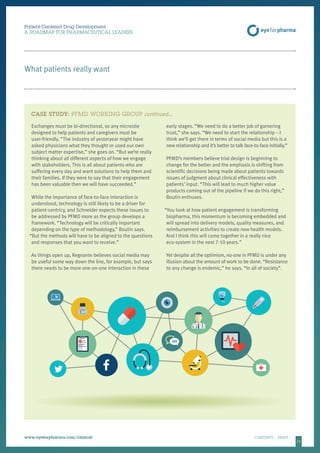 1111
Patient-Centered Drug Development
A ROADMAP FOR PHARMACEUTICAL LEADERS
www.eyeforpharma.com/clinical	CONTENTS / PRINT
What patients really want
Exchanges must be bi-directional, so any microsite
designed to help patients and caregivers must be
user-friendly. “The industry of yesteryear might have
asked physicians what they thought or used our own
subject matter expertise,” she goes on. “But we’re really
thinking about all different aspects of how we engage
with stakeholders. This is all about patients who are
suffering every day and want solutions to help them and
their families. If they were to say that their engagement
has been valuable then we will have succeeded.”
While the importance of face-to-face interaction is
understood, technology is still likely to be a driver for
patient-centricy, and Schneider expects these issues to
be addressed by PFMD more as the group develops a
framework. “Technology will be critically important
depending on the type of methodology,” Boutin says.
“But the methods will have to be aligned to the questions
and responses that you want to receive.”
As things open up, Regnante believes social media may
be useful some way down the line, for example, but says
there needs to be more one-on-one interaction in these
early stages. “We need to do a better job of garnering
trust,” she says. “We need to start the relationship – I
think we’ll get there in terms of social media but this is a
new relationship and it’s better to talk face-to-face initially.”
PFMD’s members believe trial design is beginning to
change for the better and the emphasis is shifting from
scientific decisions being made about patients towards
issues of judgment about clinical effectiveness with
patients’ input. “This will lead to much higher value
products coming out of the pipeline if we do this right,”
Boutin enthuses.
“You look at how patient engagement is transforming
biopharma, this momentum is becoming embedded and
will spread into delivery models, quality measures, and
reimbursement activities to create new health models.
And I think this will come together in a really nice
eco-system in the next 7-10 years.”
Yet despite all the optimism, no-one in PFMD is under any
illusion about the amount of work to be done. “Resistance
to any change is endemic,” he says. “In all of society”.
CASE STUDY: PFMD WORKING GROUP continued…
 