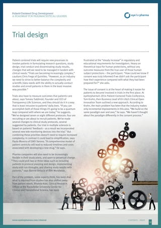 12
Patient-Centered Drug Development
A ROADMAP FOR PHARMACEUTICAL LEADERS
www.eyeforpharma.com/clinical	CONTENTS / PRINT
Patient-centered trials will require new processes to
involve patients in formulating research questions, study
design, trial conduct and disseminating study results,
changes that will we need to be managed in tandem with
clinical needs.“Trials are becoming increasingly complex,”
cautions Chris Frega of Quintiles. “However, as an industry
we need to strive to better balance the complexity and
scientific/data needs with the ability to actually conduct
studies and enroll patients in them in the least invasive
way possible.”
Trials also have to measure outcomes that patients care
about, says Tomasz Sablinski, Founder and CEO of
Transparency Life Sciences, and they should do it in a way
that is least intrusive to patients’ daily lives. “If you can
accomplish both of those things it’s going to be a quantum
leap compared with where we are today,” he suggests.
“We’ve designed seven or eight different protocols: four are
recruiting or are about to recruit patients. We’ve made
several changes to clinical study protocols, several
suggested by patients. Our trial in multiple sclerosis is
based on patients’ feedback – as a result we incorporated
several new tele-monitoring devices into the trial.” But
combining these priorities doesn’t need to require increased
complexity; in contrast it could lead to simplification, says
Paulo Moreira of EMD Serono. “A comprehensive model of
patient centricity will lead to reduced timelines and costs
associated with developing a new drug,” he says.
Pharma companies will also need to be increasingly
flexible in their study plans, and open to perpetual change.
“They could pick two or three ideas such as including
patients in protocol planning and design, implementing
study visit run-throughs, and sharing study results with
patients,” says Bonnie Brescia of BBK Worldwide.
Part of the problem, some experts think, has been that
what is required from studies has also shifted away
from patient needs. Rhonda Kost, Clinical Research
Officer at the Rockefeller University Center for
Clinical and Translational Science, has been
frustrated at the “steady increase” in regulatory and
educational requirements for investigators. Heavy on
theoretical input for human protections, without any
outcome measures from the true user of those human
subject protections – the participant. “How could we know if
consent was truly informed if we didn’t ask the participant
how their experience compared with what they had been
prepared for?” she asks.
The issue of consent is at the heart of making it easier for
patients to become involved in trials in the first place. At
eyeforpharma’s 2014 Patient-Centered Trials Conference,
Tom Krohn, then Business Lead of Eli Lilly’s Clinical Open
Innovation Team outlined a new approach. According to
Krohn, the main problem has been that the industry makes
only incremental improvements in this area. “We build on the
same paradigm over and over,” he says. “We haven’t thought
about the paradigm differently in the consent process.”
Trial design
 