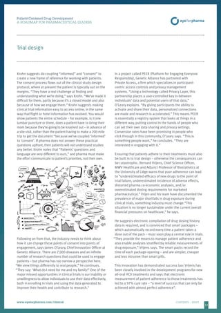 1313
Patient-Centered Drug Development
A ROADMAP FOR PHARMACEUTICAL LEADERS
www.eyeforpharma.com/clinical	CONTENTS / PRINT
Trial design
Krohn suggests de-coupling “informed” and “consent” to
create a new frame of reference for working with patients.
The consent process flows out of the clinical study design
protocol, where at present the patient is typically out on the
margins. “They have a real challenge at finding and
understanding what we’re doing,” says Krohn. “We’ve made it
difficult for them, partly because it’s a closed model and also
because of how we engage them.” Krohn suggests making
clinical trial information easy to access online, in the same
way that flight or hotel information has evolved. You would
show patients the entire schedule – for example, is it one
lumbar puncture or three, does a patient have to bring their
mom because they’re going to be knocked out – in advance of
a site visit, rather than the patient having to make a 200-mile
trip to get the document “because we’ve coupled ‘informed’
to ‘consent’. If pharma does not answer these practical
questions upfront, then patients will not understand studies
any better. Krohn notes that “Patients’ questions and
language are very different to ours,” and pharma must make
the effort communicate to patient’s priorities, not their own.
Following on from that, the industry needs to think about
how it can change these points of consent into points of
engagement, says James O’Leary, Chief Innovation Officer at
Genetic Alliance. There are 7,000 diseases and an infinite
number of research questions that could be used to engage
patients – but pharma has too narrow a perspective here.
“We view things differently to real people,” he continues.
“They say: ‘What do I need for me and my family?’ One of the
major missed opportunities in clinical trials is our inability or
unwillingness to allow individuals to use their data effectively,
both in enrolling in trials and using the data generated to
improve their health and contribute to research.”
In a project called PEER (Platform for Engaging Everyone
Responsibly), Genetic Alliance has partnered with
Private Access, a firm which specializes in participant-
centric access controls and privacy management
systems. “Using a technology called Privacy Layer, this
partnership places a user-controlled key in-between
individuals’ data and potential users of that data,”
O’Leary explains. “By giving participants the ability to
activate and share their data, personalized connections
are made and research is accelerated.” This means PEER
is essentially a registry system that looks at things in a
different way, putting control in the hands of people who
can set their own data sharing and privacy settings.
Conversion rates have been promising in people who
click through in this community, O’Leary says. “This is
something people want,” he concludes. “They are
interested in engaging with it.”
Ensuring that patients adhere to their treatments must also
be built in to trial design – otherwise the consequences can
be catastrophic. Bernard Vrijens, Chief Science Officer,
MWV Healthcare and Adjunct Professor of Biostatistics at
the University of Liège warns that poor adherence can lead
to “underestimated efficacy of new drugs to the point of
trial failure, underestimated incidence of adverse effects,
distorted pharma co-economic analyses, and/or
overestimated dosing requirements for marketed
pharmaceutical.” Vrijen and his team have documented the
prevalence of major shortfalls in drug exposure during
clinical trials, something industry must change.“This
situation is no longer sustainable under the current overall
financial pressures on healthcare,” he says.
He suggests electronic compilation of drug dosing history
data is required, and is convinced that smart packages –
which automatically record every time a patient takes a
dose out of the pack – must soon play a central role in trials.
“They provide the means to manage patient adherence and
also enable analyses stratified by reliable measurements of
drug exposure,” Vrijens says. The smart packs record the
time of each package-opening – and are simpler, cheaper
and less intrusive than smart pills.
This innovation has demonstrated success too: Vrijens has
been closely involved in the development programs for new
all-oral HCV treatments and says that electronic
measurement of patient adherence to those treatments has
led to a 97% cure rate – “a level of success that can only be
achieved with almost perfect adherence”.
 