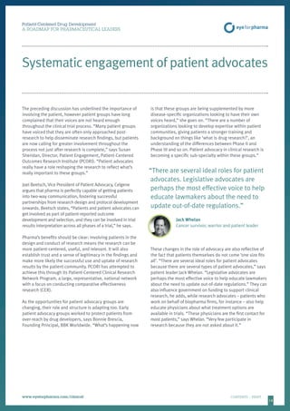 14
Patient-Centered Drug Development
A ROADMAP FOR PHARMACEUTICAL LEADERS
www.eyeforpharma.com/clinical	CONTENTS / PRINT
Systematic engagement of patient advocates
The preceding discussion has underlined the importance of
involving the patient, however patient groups have long
complained that their voices are not heard enough
throughout the clinical trial process. “Many patient groups
have voiced that they are often only approached post-
research to help disseminate research findings, but patients
are now calling for greater involvement throughout the
process not just after research is complete,” says Susan
Sheridan, Director, Patient Engagement, Patient-Centered
Outcomes Research Institute (PCORI). “Patient advocates
really have a role reshaping the research to reflect what’s
really important to these groups.”
Joel Beetsch, Vice President of Patient Advocacy, Celgene
argues that pharma is perfectly capable of getting patients
into two-way communication, fostering successful
partnerships from research design and protocol development
onwards. Beetsch states, “Patients and patient advocates can
get involved as part of patient-reported outcome
development and selection, and they can be involved in trial
results interpretation across all phases of a trial,” he says.
Pharma’s benefits should be clear: involving patients in the
design and conduct of research means the research can be
more patient-centered, useful, and relevant. It will also
establish trust and a sense of legitimacy in the findings and
make more likely the successful use and uptake of research
results by the patient community. PCORI has attempted to
achieve this through its Patient-Centered Clinical Research
Network Program, a large, representative, national network
with a focus on conducting comparative effectiveness
research (CER).
As the opportunities for patient advocacy groups are
changing, their role and structure is adapting too. Early
patient advocacy groups worked to protect patients from
over-reach by drug developers, says Bonnie Brescia,
Founding Principal, BBK Worldwide. “What’s happening now
is that these groups are being supplemented by more
disease-specific organizations looking to have their own
voices heard,” she goes on. “There are a number of
organizations looking to develop expertise within patient
communities, giving patients a stronger training and
background on things like ‘what is drug research?’, an
understanding of the differences between Phase II and
Phase III and so on. Patient advocacy in clinical research is
becoming a specific sub-specialty within these groups.”
“There are several ideal roles for patient
advocates. Legislative advocates are
perhaps the most effective voice to help
educate lawmakers about the need to
update out-of-date regulations.”
Jack Whelan
Cancer survivor, warrior and patient leader
These changes in the role of advocacy are also reflective of
the fact that patients themselves do not come ‘one size fits
all’. “There are several ideal roles for patient advocates
because there are several types of patient advocates,” says
patient leader Jack Whelan. “Legislative advocates are
perhaps the most effective voice to help educate lawmakers
about the need to update out-of-date regulations.” They can
also influence government on funding to support clinical
research, he adds, while research advocates – patients who
work on behalf of biopharma firms, for instance – also help
educate physicians about what treatment options are
available in trials. “These physicians are the first contact for
most patients,” says Whelan. “Very few participate in
research because they are not asked about it.”
 