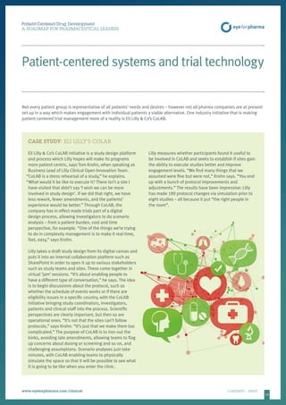 15
CASE STUDY: ELI LILLY’S COLAB
Eli Lilly  Co’s CoLAB initiative is a study design platform
and process which Lilly hopes will make its programs
more patient centric, says Tom Krohn, when speaking as
Business Lead of Lilly Clinical Open Innovation Team.
“CoLAB is a dress rehearsal of a study,” he explains.
“What would it be like to execute it? There isn’t a site I
have visited that didn’t say ‘I wish we can be more
involved in study design’. If we did that right, we have
less rework, fewer amendments, and the patients’
experience would be better.” Through CoLAB, the
company has in effect made trials part of a digital
design process, allowing investigators to do scenario
analysis – from a patient burden, cost and time
perspective, for example. “One of the things we’re trying
to do in complexity management is to make it real-time,
fast, easy,” says Krohn.
Lilly takes a draft study design from its digital canvas and
puts it into an internal collaboration platform such as
SharePoint in order to open it up to various stakeholders
such as study teams and sites. These come together in
virtual ‘jam’ sessions. “It’s about enabling people to
have a different type of conversation,” he says. The idea
is to begin discussions about the protocol, such as
whether the schedule of events works or if there are
eligibility issues in a specific country, with the CoLAB
initiative bringing study coordinators, investigators,
patients and clinical staff into the process. Scientific
perspectives are clearly important, but then so are
operational ones. “It’s not that the sites can’t follow
protocols,” says Krohn. “It’s just that we make them too
complicated.” The purpose of CoLAB is to iron out the
kinks, avoiding late amendments, allowing teams to flag
up concerns about dosing or screening and so on, and
challenging assumptions. Scenario analyses just take
minutes, with CoLAB enabling teams to physically
simulate the space so that it will be possible to see what
it is going to be like when you enter the clinic.
Lilly measures whether participants found it useful to
be involved in CoLAB and seeks to establish if sites gain
the ability to execute studies better and improve
engagement levels. “We find many things that we
assumed were fine but were not,” Krohn says. “You end
up with a bunch of protocol improvements and
adjustments.” The results have been impressive: Lilly
has made 189 protocol changes via simulation prior to
eight studies – all because it put “the right people in
the room”.
Patient-Centered Drug Development
A ROADMAP FOR PHARMACEUTICAL LEADERS
www.eyeforpharma.com/clinical	CONTENTS / PRINT
Patient-centered systems and trial technology
Not every patient group is representative of all patients’ needs and desires – however not all pharma companies are at present
set up in a way which makes engagement with individual patients a viable alternative. One industry initiative that is making
patient-centered trial management more of a reality is Eli Lilly  Co’s CoLAB.
 