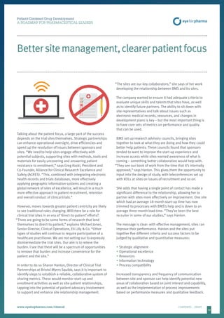 16
Patient-Centered Drug Development
A ROADMAP FOR PHARMACEUTICAL LEADERS
www.eyeforpharma.com/clinical	CONTENTS / PRINT
Bettersitemanagement,clearerpatientfocus
Talking about the patient focus, a large part of the success
depends on the trial sites themselves. Strategic partnerships
can enhance operational oversight, drive efficiencies and
speed up the resolution of issues between sponsors and
sites. “We need to help sites engage effectively with
potential subjects, supporting sites with methods, tools and
materials for easily uncovering and answering patient
resistance to enrollment,” says Greg Koski, President and
Co-Founder, Alliance for Clinical Research Excellence and
Safety (ACRES). “This, combined with integrating electronic
health records and trials databases, more effectively
applying geographic information systems and creating a
global network of sites of excellence, will result in a much
more effective approach to patient recruitment, retention
and overall conduct of clinical trials.”
However, moves towards greater patient centricity are likely
to see traditional roles changing. Will there be a role for
clinical trial sites in an era of ‘direct-to-patient’ efforts?
“There are going to be some forms of research that lend
themselves to direct-to-patient,” explains Michael Jones,
Senior Director, Clinical Operations, Eli Lilly  Co. “Other
types of studies will continue to require participation of a
healthcare practitioner. We are not setting out to expressly
disintermediate the trial sites. Our aim is to relieve the
burden. I see that there will be a spectrum of opportunities
to remove that burden and increase convenience for the
patient and the site.”
In order to do so Sharon Hanlon, Director of Clinical Trial
Partnerships at Bristol-Myers Squibb, says it is important to
identify steps to establish a reliable, collaborative system of
sharing metrics. These would monitor start-up and
enrollment activities as well as site-patient relationships,
tapping into the potential of patient advocacy involvement
to support and enhance site relationship management.
“The sites are our key collaborators,” she says of her work
developing the relationship between BMS and its sites.
The company wanted to ensure it had adequate criteria to
evaluate unique skills and talents that sites have, as well
as to identify future partners. The ability to sit down with
site representatives and talk about issues such as
electronic medical records, resources, and changes in
development plans is key – but the most important thing is
to have core sets of metrics on performance and quality
that can be used.
BMS set up research advisory councils, bringing sites
together to look at what they are doing and how they could
better help patients. These councils found that sponsors
tended to want to improve the start-up experience and
increase access while sites wanted awareness of what is
coming – something better collaboration would help with.
“They see our book of work from the time that it’s internally
approved,” says Hanlon. This gives them the opportunity to
input into the design of study, with teleconferences set up
with KOLs at sites on issues of recruitment and so on.
She adds that having a single point of contact has made a
significant difference to the relationship, allowing her to
partner with sites more effectively on improvement. One site
which had an average 18-month start-up time has now
trimmed its processes with BMS’s help and is down to an
average three-month lead time. “They’ve been the best
recruiter in some of our studies,” says Hanlon.
The message is clear: with effective management, sites can
improve their performance. Hanlon and the sites put
together five different criteria and success factors to be
judged by qualitative and quantitative measures:
•	Strategic alignment
•	Operational excellence
•	Resources
•	Information technology
•	Process compatibility
Increased transparency and frequency of communication
between site and sponsor can help identify potential new
areas of collaboration based on joint interest and capability,
as well as the implementation of process improvements
based on performance measures and qualitative feedback.
 