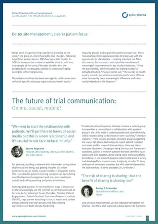 1717
Patient-Centered Drug Development
A ROADMAP FOR PHARMACEUTICAL LEADERS
www.eyeforpharma.com/clinical	CONTENTS / PRINT
Better site management, clearer patient focus
“It has been a huge learning experience, listening to the
sites,” she goes on. And it has led to real changes: following
input from various teams, BMS has been able to alter its
SOPs to increase the number of satellite sites it could use,
an example of the sorts of broader benefits that the
collaboration has brought, outside of simply leveraging
synergies in the trial process.
The collaboration has also been leveraged to build connections
with site-specific advocacy organizations, health equity/
disparity groups and to gain the patient perspective. There
has also been increased awareness of processes with the
opportunity to standardize – creating standard pre-filled
documents, for instance – and a positive trend toward
meaningful improvements in key study milestones. “Since
the partnership, one institution has tripled number of
activated studies,” Hanlon points out. “The access to health
equity, minority populations associated with some of these
sites have really been a meaningful difference and have
really helped us in the long run.”
“We need to start the relationship with
patients. We’ll get there in terms of social
media but this is a new relationship and
it’s crucial to talk face-to-face initially.”
Jeanne Regnante
Head of CMO Strategy Office, Chief of Staff to
the CMO, Merck
For pharma, building a network with influencers using online
channels is one thing, but getting insights back from
patients via social media is quite another. Companies worry
this could lead to patients sharing symptoms or speculating
over the treatment assignment and are concerned about
unsolicited safety reporting and privacy violations.
But engaging patients in non-traditional ways is important
as they increasingly use the internet to communicate and to
become better informed. Susan Sheridan, Director, Patient
Engagement, Patient-Centered Outcomes Research Institute
(PCORI), says patient recruiting via social media and patient
groups crafting their own privacy and data-sharing
agreements are both already happening.
“A really simple but important initiative is where a patient group
has rewritten a consent form in collaboration with a patient
group in the UK to make it understandable and patient friendly,
and is now recruiting via Facebook in both countries,” Sheridan
explains. “There are also examples of patient groups suggesting
the use of cell phone technology to report patient reported
outcomes and for research interventions; there are many
examples of patients changing or being the source of the research
questions, such as a research question that was identified by an
adolescent with diabetes. We’re seeing some interesting shifts:
for instance, in one research program patients shortened a survey
tool developed by a research team; it originally included 22 items
and took 45 minutes to complete but with patient intervention
the tool now has 15 items and takes 20-25 minutes.”
“The risk of sharing is sharing – but the
benefit of sharing is sharing too!”
Roslyn F. Schneider
Global Patient Affairs Lead
Pfizer
Use of social media throws up real regulatory problems for
pharma – but there also ingrained cultural barriers to overcome.
The future of trial communication:
Online, social, mobile?
 