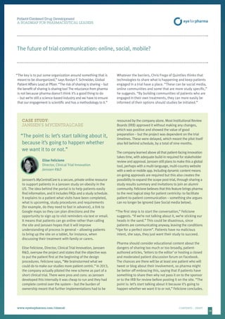 1818
CASE STUDY:
JANSSEN’S MYCENTRALCARE
“The point is: let’s start talking about it,
because it’s going to happen whether
we want it to or not.”
Elise Felicione
Director, Clinical Trial Innovation
Janssen RD
Janssen’s MyCentralCare is a secure, private online resource
to support patients in a Janssen study on obesity in the
US. The idea behind the portal is to help patients easily
find information, and it includes FAQs and a study schedule.
It explains to a patient what visits have been completed,
what is upcoming, study procedures and requirements
(for example, do they need to fast in advance), a link to
Google maps so they can plan directions and the
opportunity to sign up to visit reminders via text or email.
It means that patients can go online rather than calling
the site and Janssen hopes that it will improve
understanding of process in general – allowing patients
to bring up the site on a tablet, for instance, when
discussing their treatment with family or carers.
Elise Felicione, Director, Clinical Trial Innovation, Janssen
RD, oversaw the project and states that the objective was
to put the patient first at the beginning of the design
procedures. Felicione says, “We brainstormed what we
could do to make our studies more patient centric.” In 2013,
the company actually piloted the new scheme as part of a
short clinical trial. There were pros and cons: as Janssen
developed this internally it was cheap to run and they had
complete control over the system – but the burden of
ownership meant that further implementations had to be
resourced by the company alone. Most Institutional Review
Boards (IRB) approved it without making any changes,
which was positive and showed the value of good
preparation – but the project was dependent on the trial
timelines. These were delayed, which meant the pilot itself
also fell behind schedule, by a total of nine months.
The company learned above all that patient-facing innovation
takes time, with adequate build-in required for stakeholder
review and approval. Janssen still plans to make this a global
tool, perhaps with a multi-language, multi-country website
with a web or mobile app. Including dynamic content means
on-going approvals are required but this also creates the
possibility to expand the scope post-trial, through sharing a
study results summary and invitations to join an alumni
community. Felicione believes that this feature brings pharma
to the next logical step for patient centricity: to facilitate
patient-to-patient communication – something she argues
can no longer be ignored (see Social media below).
“The first step is to start the conversation,” Felicione
suggests. “If we’re not talking about it, we’re sticking our
heads in the sand.” This could be disastrous, since
patients are communicating anyway, leaving the conditions
“ripe for a perfect storm”. Patients have no malicious
intent, she says, they just want their study to succeed.
Pharma should consider educational content about the
dangers of sharing too much or too broadly, patient-
authored articles, ‘letters to the editor’ or hosting a closed
and moderated patient discussion forum on Facebook.
The chances are there will be at least one patient who will
tweet or blog about their involvement, so pharma might
be better off embracing this, saying that if patients have
something to share then why not pass it on to the sponsor
or to the IRB for review before posting it on the site. “The
point is: let’s start talking about it because it’s going to
happen whether we want it to or not,” Felicione concludes.
Patient-Centered Drug Development
A ROADMAP FOR PHARMACEUTICAL LEADERS
www.eyeforpharma.com/clinical	CONTENTS / PRINT
“The key is to put some organization around something that is
meant to be disorganized,” says Roslyn F. Schneider, Global
Patient Affairs Lead at Pfizer. “The risk of sharing is sharing – but
the benefit of sharing is sharing too!The reluctance from pharma
is not because pharma doesn’t think it’s a good thing to do
– but we’re still a science-based industry and we have to ensure
that our engagement is scientific and has a methodology to it.”
Whatever the barriers, Chris Frega of Quintiles thinks that
technologies to share what is happening and keep patients
engaged in a trial have a place. “These can be social media,
online communities and some that are more study specific,”
he suggests. “By building communities of patients who are
engaged in their own treatments, they can more easily be
informed of their options should studies be initiated.”
The future of trial communication: online, social, mobile?
 