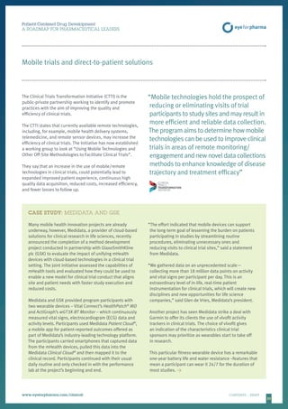 2020
CASE STUDY: MEDIDATA AND GSK
Many mobile health innovation projects are already
underway, however, Medidata, a provider of cloud-based
solutions for clinical research in life sciences, recently
announced the completion of a method development
project conducted in partnership with GlaxoSmithKline
plc (GSK) to evaluate the impact of unifying mHealth
devices with cloud-based technologies in a clinical trial
setting. The joint initiative assessed the capabilities of
mHealth tools and evaluated how they could be used to
enable a new model for clinical trial conduct that aligns
site and patient needs with faster study execution and
reduced costs.
Medidata and GSK provided program participants with
two wearable devices – Vital Connect’s HealthPatch®
MD
and ActiGraph’s wGT3X-BT Monitor – which continuously
measured vital signs, electrocardiogram (ECG) data and
activity levels. Participants used Medidata Patient Cloud®
,
a mobile app for patient-reported outcomes offered as
part of Medidata’s industry-leading technology platform.
The participants carried smartphones that captured data
from the mHealth devices, pulled this data into the
Medidata Clinical Cloud®
and then mapped it to the
clinical record. Participants continued with their usual
daily routine and only checked in with the performance
lab at the project’s beginning and end.
“The effort indicated that mobile devices can support
the long-term goal of lessening the burden on patients
participating in studies by streamlining routine
procedures, eliminating unnecessary ones and
reducing visits to clinical trial sites,” said a statement
from Medidata.
“We gathered data on an unprecedented scale—
collecting more than 18 million data points on activity
and vital signs per participant per day. This is an
extraordinary level of in-life, real-time patient
instrumentation for clinical trials, which will create new
disciplines and new opportunities for life science
companies,” said Glen de Vries, Medidata’s president.
Another project has seen Medidata strike a deal with
Garmin to offer its clients the use of vívofit activity
trackers in clinical trials. The choice of vívofit gives
an indication of the characteristics clinical trial
sponsors may prioritize as wearables start to take off
in research.
This particular fitness wearable device has a remarkable
one-year battery life and water resistance –features that
mean a participant can wear it 24/7 for the duration of
most studies. 
Patient-Centered Drug Development
A ROADMAP FOR PHARMACEUTICAL LEADERS
www.eyeforpharma.com/clinical	CONTENTS / PRINT
Mobile trials and direct-to-patient solutions
The Clinical Trials Transformation Initiative (CTTI) is the
public-private partnership working to identify and promote
practices with the aim of improving the quality and
efficiency of clinical trials.
The CTTI states that currently available remote technologies,
including, for example, mobile health delivery systems,
telemedicine, and remote sensor devices, may increase the
efficiency of clinical trials. The Initiative has now established
a working group to look at “Using Mobile Technologies and
Other Off-Site Methodologies to Facilitate Clinical Trials”.
They say that an increase in the use of mobile/remote
technologies in clinical trials, could potentially lead to
expanded improved patient experience, continuous high
quality data acquisition, reduced costs, increased efficiency,
and fewer losses to follow up.
“Mobile technologies hold the prospect of
reducing or eliminating visits of trial
participants to study sites and may result in
more efficient and reliable data collection.
The program aims to determine how mobile
technologies can be used to improve clinical
trials in areas of remote monitoring/
engagement and new novel data collections
methods to enhance knowledge of disease
trajectory and treatment efficacy”
 