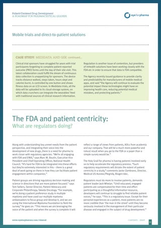 2121
Clinical trial sponsors have struggled for years with trial
participants forgetting to complete patient-reported
outcome (PRO) forms until the day of their site visit. This
latest collaboration could fulfill the dream of continuous
data collection is unappetizing for sponsors. The device
tracks distance walked, steps taken, hours slept and
calories burnt, is controlled by one button and shows
fitness data on an LCD screen. In Medidata trials, all the
data will be uploaded to its cloud-storage system, on
which data crunchers can integrate the wearables’ feed
with traditional sources of clinical research information.
Regulation is another issue of contention, but providers
of mHealth solutions have been working closely with the
FDA etc in order to ensure that data is FDA compatible.
The Agency recently issued guidance to provide clarity
and predictability for manufacturers of mobile medical
apps, and said “the Agency will continue to evaluate the
potential impact these technologies might have on
improving health care, reducing potential medical
mistakes, and protecting patients.”
Patient-Centered Drug Development
A ROADMAP FOR PHARMACEUTICAL LEADERS
www.eyeforpharma.com/clinical	CONTENTS / PRINT
Mobile trials and direct-to-patient solutions
Along with understanding key unmet needs from the patient
perspective, and integrating their voice into the
development of new drugs, there is a need for pharma to
work closer with regulatory agencies. “We’re all engaging
with FDA and EMA,” says Marc M. Boutin, Executive Vice
President and Chief Operating Officer, National Health
Council. “It’s hard for FDA to be integrated into these efforts
but they’re extremely interested in this – there is a great
deal of work going on there in how they can facilitate patient
engagement within companies.”
Patient groups are driving regulatory decision-making and
science in directions that are more patient-focused,” says
Tom Sellers, Senior Director, Patient Advocacy and
Corporate Philanthropy, Takeda Oncology. “For example,
we’re doing a patient preference study in multiple
myeloma and have used our multiple myeloma
ambassadors to focus group and develop it, and we are
using the International Myeloma Foundation to field the
survey,” he goes on. “This means we are leveraging the
voice of the patient and when the survey is complete it will
reflect a range of views from patients, KOLs from academia
and our company. That will be a much more powerful and
robust result when you go to the FDA or a payer than a
simple survey would be.”
The Holy Grail for pharma is having patients involved early
on to help accelerate the regulatory process. “Such
regulatory requirements will dictate the extent of patient
centricity in a study,” comments Javier Zambrano, Director,
Medical US Avonex/Plegridy, Biogen Idec.
Regulators must do more to involve patients, demands
patient leader Jack Whelan. “Until educated, engaged
patients are compensated for their time and effort
participating as a thoughtful information resource,
developers will continue to struggle to find reliable patient
voices,” he says. “This is a regulatory issue. Except for their
personal experiences as a patient, most patients are no
more credible than ‘the man in the street’ until they become
seriously involved in the management of their particular
disease and engaged in the subject of drug development.”
The FDA and patient centricity:
What are regulators doing?
CASE STUDY: MEDIDATA AND GSK continued…
 