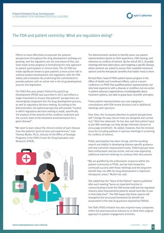 2222
Patient-Centered Drug Development
A ROADMAP FOR PHARMACEUTICAL LEADERS
www.eyeforpharma.com/clinical	CONTENTS / PRINT
Efforts to more effectively incorporate the patients
perspectives throughout the drug development pathway are
growing, and the regulators are not only aware of this, but
have made active progress in formalising this new approach
to patient participation in clinical trials. The US FDA has
made significant moves to give patients a more active role in
medical product development and regulation, with the FDA
Safety and Innovation Act enshrining this commitment to
provide patients with an active role in the drug development
process into legislation.
The FDA’s five-year project Patient Focused Drug
Development (PFDD) was launched in 2012 and reflects a
larger movement to ensure that patients’ perspectives are
meaningfully integrated into the drug development process,
as well as regulatory decision-making. According to the
Administration, the patient perspective will provide “context
in which regulatory decision-making is made, specifically
the analysis of the severity of the condition treatment and
the current state of the treatment armamentarium for a
given disease”.
“We want to learn about the clinical context of each disease
from the patients’ point of view and experiences,” said
Theresa Mullin, Ph.D., director of the Office of Strategic
Programs in the FDA’s Center for Drug Evaluation and
Research (CDER).
The Administration worked to identify some 200 patient
representatives based on their experience, FDA training, and
clearance on conflicts of interest. By the end of 2017, 20 public
meetings will have taken place, each targeting a specific disease,
where patients are asked to assess their available treatment
options and the therapeutic benefits that matter most to them.
Richard Klein, head of FDA’s patient liaison program in the
Office of Health and Constituent Affairs, said at a recent
conference on PFDD that qualified patient representatives not
only have experience with a disease or condition, but are active
in patient advocacy organizations, knowledgeable about
treatment options, and able to grasp basic scientific principles.
These patient representatives are now engaging in
consultations with FDA review divisions and in additional
meetings with sponsors.
Over time, this increased attention to patient perspectives
will “change the way clinical trials are designed and carried
out,” Klein has observed. He has also said that patient input
at pre-IND meetings can help design informed consent to
encourage enrollment. He added, however, that the trickiest
issue for including patients in sponsor meetings is screening
for conflicts of interest.
Public participation has been strong, and the resulting
reports are helpful in developing disease-specific guidance
and new outcomes measurement tools. Patient groups have
been enthusiastic and pro-active, and are now organizing
additional external meetings to continue their discussions.
“We are gratified by the enthusiastic response within the
patient community to PFDD, and we look forward to
continued success with these meetings and the long-term
benefit they can offer for drug development in important
therapeutic areas,” Mullin has said.
She added that the “Voice of the Patient” reports published
after each meeting “serve an important function in
communicating to both the FDA review staff and the regulated
industry what improvements patients would most like to see
in their daily lives”. The FDA hopes that these reports will
strengthen the structured framework for benefit-risk
assessment in the new drug process required by FDASIA.
The FDA’s PFDD initiative has also inspired many companies
within the pharmaceutical industry to re-think their original
approach to patient engagement activities.
The FDA and patient centricity: What are regulators doing?
 