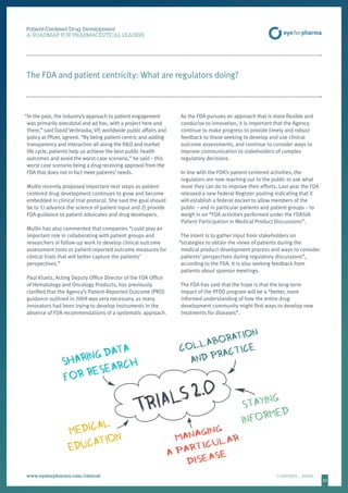 2323
Patient-Centered Drug Development
A ROADMAP FOR PHARMACEUTICAL LEADERS
www.eyeforpharma.com/clinical	CONTENTS / PRINT
The FDA and patient centricity: What are regulators doing?
“In the past, the industry’s approach to patient engagement
was primarily anecdotal and ad hoc, with a project here and
there,” said David Verbraska, VP, worldwide public affairs and
policy at Pfizer, agreed. “By being patient-centric and adding
transparency and interaction all along the RD and market
life cycle, patients help us achieve the best public health
outcomes and avoid the worst-case scenario,” he said – this
worst case scenario being a drug receiving approval from the
FDA that does not in fact meet patients’ needs.
Mullin recently proposed important next steps as patient-
centered drug development continues to grow and become
embedded in clinical trial protocol. She said the goal should
be to 1) advance the science of patient input and 2) provide
FDA guidance to patient advocates and drug developers.
Mullin has also commented that companies “could play an
important role in collaborating with patient groups and
researchers in follow-up work to develop clinical outcome
assessment tools or patient-reported outcome measures for
clinical trials that will better capture the patients’
perspectives.”
Paul Kluetz, Acting Deputy Office Director of the FDA Office
of Hematology and Oncology Products, has previously
clarified that the Agency’s Patient-Reported Outcome (PRO)
guidance outlined in 2009 was very necessary, as many
innovators had been trying to develop instruments in the
absence of FDA recommendations of a systematic approach.
As the FDA pursues an approach that is more flexible and
conducive to innovation, it is important that the Agency
continue to make progress to provide timely and robust
feedback to those seeking to develop and use clinical
outcome assessments, and continue to consider ways to
improve communication to stakeholders of complex
regulatory decisions.
In line with the FDA’s patient-centered activities, the
regulators are now reaching out to the public to ask what
more they can do to improve their efforts. Last year the FDA
released a new Federal Register posting indicating that it
will establish a federal docket to allow members of the
public – and in particular patients and patient groups – to
weigh in on “FDA activities performed under the FDASIA
Patient Participation in Medical Product Discussions”.
The intent is to gather input from stakeholders on
“strategies to obtain the views of patients during the
medical product development process and ways to consider
patients’ perspectives during regulatory discussions”,
according to the FDA. It is also seeking feedback from
patients about sponsor meetings.
The FDA has said that the hope is that the long-term
impact of the PFDD program will be a “better, more
informed understanding of how the entire drug
development community might find ways to develop new
treatments for diseases”.
 