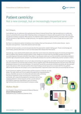3
www.eyeforpharma.com/clinical	CONTENTS / PRINT
Foreword from our Conference Chairmen
Patient centricity
Not a new concept, but an increasingly important one
Dear Colleagues,
From talking to you at conferences like eyeforpharma’s Patient-Centered Clinical Trials, I get reminded once in a while why
many of us joined the life sciences field: following a deep running passion to improve and save patients’ lives. But step into
any pharma or biotech company’s office and you can experience what happens to good intentions once they have to compete
with the demands of tight timelines, budget pressures, and regulatory requirements. It’s easy to forget who we aspire to be
working for.
But there is an obstacle to patient mindedness more insidious than just time pressure: it’s the notion that we – due to
education and experience – know what patients want and need.
But when we look around us, we can see every day that this paternalistic model is falling apart. Thanks to technology and
social media, patients often know as much (or more!) about their disease than their doctor.
A decade ago, it was moribund HIV patients who made their voices heard and created the impetus for pharma and regulators
alike to heighten their attention towards patients’ needs. Maybe we can learn from the HIV/AIDS example and from the
successful approach Genzyme and others have taken in rare diseases, when we try to find and define a new balance between
scientific rigor and patient burden, between risk and benefit, between the need for confidentiality and the mandate to inform.
So, maybe the challenge ahead is not so much about reinventing new approaches, but rather harnessing the technology that is
now at our disposal to incorporate what served us and our patients well in life-threatening diseases into every step of the drug
development process for any and all diseases. I’m convinced if we do this consciously, forcefully, and jointly, we may look back
in just a few years on 2014 and ask ourselves why it wasn’t always second nature for us to check with the very patients
afflicted by the disease we are trying to cure to understand what’s important to them rather than just assuming that we know.
So let’s brainstorm together and share ideas and best practices so that we can truly
deliver “the right thing to do” for our patients throughout the drug development
process. And while we are at it, for those who still need a little convincing
that all the investment in time and resources is necessary and
worthwhile, let’s create the foundation for a business case on how
engaging patients in clinical research can be a cure for many of
the problems (expensive amendments, poor recruitment,
high attrition) that ail the clinical research enterprise today.
Andreas Koester
Vice President, Clinical Trial Innovation & External Alliances
Janssen/Johnson & Johnson
eyeforpharma PCCT Conference Chairman 2014
 