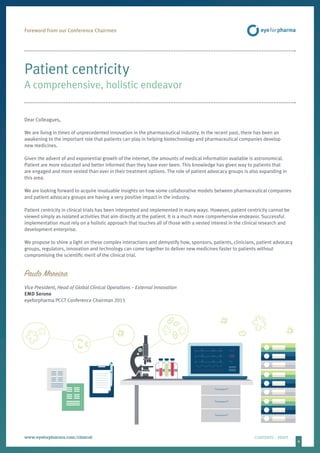 4
www.eyeforpharma.com/clinical	CONTENTS / PRINT
Patient centricity
A comprehensive, holistic endeavor
Dear Colleagues,
We are living in times of unprecedented innovation in the pharmaceutical industry. In the recent past, there has been an
awakening to the important role that patients can play in helping biotechnology and pharmaceutical companies develop
new medicines.
Given the advent of and exponential growth of the internet, the amounts of medical information available is astronomical.
Patient are more educated and better informed than they have ever been. This knowledge has given way to patients that
are engaged and more vested than ever in their treatment options. The role of patient advocacy groups is also expanding in
this area.
We are looking forward to acquire invaluable insights on how some collaborative models between pharmaceutical companies
and patient advocacy groups are having a very positive impact in the industry.
Patient centricity in clinical trials has been interpreted and implemented in many ways. However, patient centricity cannot be
viewed simply as isolated activities that aim directly at the patient. It is a much more comprehensive endeavor. Successful
implementation must rely on a holistic approach that touches all of those with a vested interest in the clinical research and
development enterprise.
We propose to shine a light on these complex interactions and demystify how, sponsors, patients, clinicians, patient advocacy
groups, regulators, innovation and technology can come together to deliver new medicines faster to patients without
compromising the scientific merit of the clinical trial.
Paulo Moreira
Vice President, Head of Global Clinical Operations – External Innovation
EMD Serono
eyeforpharma PCCT Conference Chairman 2015
Foreword from our Conference Chairmen
 