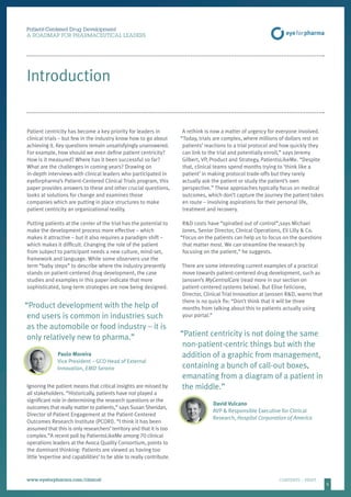 5
Introduction
Patient-Centered Drug Development
A ROADMAP FOR PHARMACEUTICAL LEADERS
www.eyeforpharma.com/clinical	CONTENTS / PRINT
Patient centricity has become a key priority for leaders in
clinical trials – but few in the industry know how to go about
achieving it. Key questions remain unsatisfyingly unanswered.
For example, how should we even define patient centricity?
How is it measured? Where has it been successful so far?
What are the challenges in coming years? Drawing on
in-depth interviews with clinical leaders who participated in
eyeforpharma’s Patient-Centered Clinical Trials program, this
paper provides answers to these and other crucial questions,
looks at solutions for change and examines those
companies which are putting in place structures to make
patient centricity an organizational reality.
Putting patients at the center of the trial has the potential to
make the development process more effective – which
makes it attractive – but it also requires a paradigm shift –
which makes it difficult. Changing the role of the patient
from subject to participant needs a new culture, mind-set,
framework and language. While some observers use the
term “baby steps” to describe where the industry presently
stands on patient-centered drug development, the case
studies and examples in this paper indicate that more
sophisticated, long-term strategies are now being designed.
“Product development with the help of
end users is common in industries such
as the automobile or food industry – it is
only relatively new to pharma.”
Paulo Moreira
Vice President – GCO Head of External
Innovation, EMD Serono
Ignoring the patient means that critical insights are missed by
all stakeholders. “Historically, patients have not played a
significant role in determining the research questions or the
outcomes that really matter to patients,” says Susan Sheridan,
Director of Patient Engagement at the Patient-Centered
Outcomes Research Institute (PCORI). “I think it has been
assumed that this is only researchers’territory and that it is too
complex.”A recent poll by PatientsLikeMe among 70 clinical
operations leaders at the Avoca Quality Consortium, points to
the dominant thinking: Patients are viewed as having too
little ‘expertise and capabilities’ to be able to really contribute.
A rethink is now a matter of urgency for everyone involved.
“Today, trials are complex, where millions of dollars rest on
patients’ reactions to a trial protocol and how quickly they
can link to the trial and potentially enroll,” says Jeremy
Gilbert, VP, Product and Strategy, PatientsLikeMe. “Despite
that, clinical teams spend months trying to ‘think like a
patient’ in making protocol trade-offs but they rarely
actually ask the patient or study the patient’s own
perspective.” These approaches typically focus on medical
outcomes, which don’t capture the journey the patient takes
en route – involving aspirations for their personal life,
treatment and recovery.
R&D costs have “spiralled out of control”,says Michael
Jones, Senior Director, Clinical Operations, Eli Lilly & Co.
“Focus on the patients can help us to focus on the questions
that matter most. We can streamline the research by
focusing on the patient,” he suggests.
There are some interesting current examples of a practical
move towards patient-centered drug development, such as
Janssen’s MyCentralCare (read more in our section on
patient-centered systems below). But Elise Felicione,
Director, Clinical Trial Innovation at Janssen R&D, warns that
there is no quick fix: “Don’t think that it will be three
months from talking about this to patients actually using
your portal.”
“Patient centricity is not doing the same
non-patient-centric things but with the
addition of a graphic from management,
containing a bunch of call-out boxes,
emanating from a diagram of a patient in
the middle.”
David Vulcano
AVP & Responsible Executive for Clinical
Research, Hospital Corporation of America
 