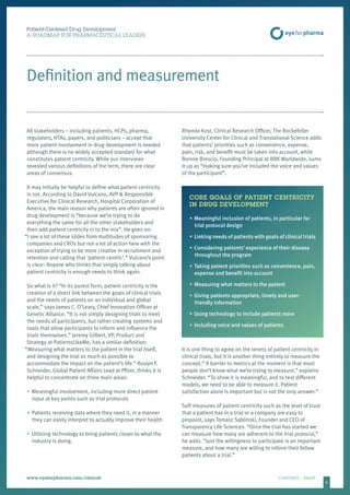 6
Patient-Centered Drug Development
A ROADMAP FOR PHARMACEUTICAL LEADERS
www.eyeforpharma.com/clinical	CONTENTS / PRINT
Definition and measurement
All stakeholders – including patients, HCPs, pharma,
regulators, HTAs, payers, and politicians – accept that
more patient involvement in drug development is needed
although there is no widely accepted standard for what
constitutes patient centricity. While our interviews
revealed various definitions of the term, there are clear
areas of consensus.
It may initially be helpful to define what patient centricity
is not. According to David Vulcano, AVP & Responsible
Executive for Clinical Research, Hospital Corporation of
America, the main reason why patients are often ignored in
drug development is “because we’re trying to do
everything the same for all the other stakeholders and
then add patient centricity in to the mix”. He goes on:
“I see a lot of these slides from multitudes of sponsoring
companies and CROs but not a lot of action here with the
exception of trying to be more creative in recruitment and
retention and calling that ‘patient-centric’.” Vulcano’s point
is clear: Anyone who thinks that simply talking about
patient centricity is enough needs to think again.
So what is it? “In its purest form, patient centricity is the
creation of a direct link between the goals of clinical trials
and the needs of patients on an individual and global
scale,” says James C. O’Leary, Chief Innovation Officer at
Genetic Alliance. “It is not simply designing trials to meet
the needs of participants, but rather creating systems and
tools that allow participants to inform and influence the
trials themselves.” Jeremy Gilbert, VP, Product and
Strategy at PatientsLikeMe, has a similar definition:
“Measuring what matters to the patient in the trial itself,
and designing the trial as much as possible to
accommodate the impact on the patient’s life.” Roslyn F.
Schneider, Global Patient Affairs Lead at Pfizer, thinks it is
helpful to concentrate on three main areas:
•	Meaningful involvement, including more direct patient
input at key points such as trial protocols
•	Patients receiving data where they need it, in a manner
they can easily interpret to actually improve their health
•	Utilizing technology to bring patients closer to what the
industry is doing.
Rhonda Kost, Clinical Research Officer, The Rockefeller
University Center for Clinical and Translational Science adds
that patients’ priorities such as convenience, expense,
pain, risk, and benefit must be taken into account, while
Bonnie Brescia, Founding Principal at BBK Worldwide, sums
it up as “making sure you’ve included the voice and values
of the participant”.
CORE GOALS OF PATIENT CENTRICITY
IN DRUG DEVELOPMENT
•	Meaningful inclusion of patients, in particular for
trial protocol design
•	Linking needs of patients with goals of clinical trials
•	Considering patients’ experience of their disease
throughout the program
•	Taking patient priorities such as convenience, pain,
expense and benefit into account
•	Measuring what matters to the patient
•	Giving patients appropriate, timely and user-
friendly information
•	Using technology to include patients more
•	Including voice and values of patients
It is one thing to agree on the tenets of patient centricity in
clinical trials, but it is another thing entirely to measure the
concept.“ A barrier to metrics at the moment is that most
people don’t know what we’re trying to measure,” explains
Schneider. “To show it is meaningful, and to test different
models, we need to be able to measure it. Patient
satisfaction alone is important but is not the only answer.”
Soft measures of patient centricity such as the level of trust
that a patient has in a trial or a company are easy to
pinpoint, says Tomasz Sablinski, Founder and CEO of
Transparency Life Sciences. “Once the trial has started we
can measure how many are adherent to the trial protocol,”
he adds. “Just the willingness to participate is an important
measure, and how many are willing to inform their fellow
patients about a trial.”
 