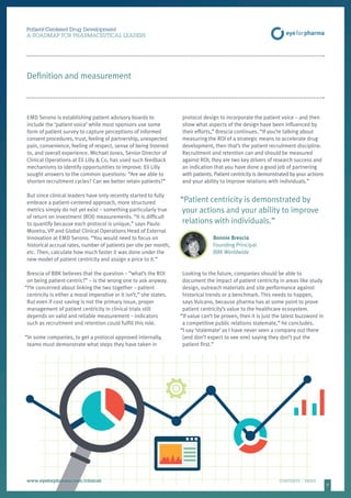 77
Patient-Centered Drug Development
A ROADMAP FOR PHARMACEUTICAL LEADERS
www.eyeforpharma.com/clinical	CONTENTS / PRINT
Definition and measurement
EMD Serono is establishing patient advisory boards to
include the ‘patient voice’ while most sponsors use some
form of patient survey to capture perceptions of informed
consent procedures, trust, feeling of partnership, unexpected
pain, convenience, feeling of respect, sense of being listened
to, and overall experience. Michael Jones, Senior Director of
Clinical Operations at Eli Lilly  Co, has used such feedback
mechanisms to identify opportunities to improve. Eli Lilly
sought answers to the common questions: “Are we able to
shorten recruitment cycles? Can we better retain patients?”
But since clinical leaders have only recently started to fully
embrace a patient-centered approach, more structured
metrics simply do not yet exist – something particularly true
of return on investment (ROI) measurements. “It is difficult
to quantify because each protocol is unique,” says Paulo
Moreira, VP and Global Clinical Operations Head of External
Innovation at EMD Serono. “You would need to focus on
historical accrual rates, number of patients per site per month,
etc. Then, calculate how much faster it was done under the
new model of patient centricity and assign a price to it.”
Brescia of BBK believes that the question – “what’s the ROI
on being patient-centric?” – is the wrong one to ask anyway.
“I’m concerned about linking the two together – patient
centricity is either a moral imperative or it isn’t,” she states.
But even if cost saving is not the primary issue, proper
management of patient centricity in clinical trials still
depends on valid and reliable measurement – indicators
such as recruitment and retention could fulfill this role.
“In some companies, to get a protocol approved internally,
teams must demonstrate what steps they have taken in
protocol design to incorporate the patient voice – and then
show what aspects of the design have been influenced by
their efforts,” Brescia continues. “If you’re talking about
measuring the ROI of a strategic means to accelerate drug
development, then that’s the patient recruitment discipline.
Recruitment and retention can and should be measured
against ROI; they are two key drivers of research success and
an indication that you have done a good job of partnering
with patients. Patient centricity is demonstrated by your actions
and your ability to improve relations with individuals.”
“Patient centricity is demonstrated by
your actions and your ability to improve
relations with individuals.”
Bonnie Brescia
Founding Principal
BBK Worldwide
Looking to the future, companies should be able to
document the impact of patient centricity in areas like study
design, outreach materials and site performance against
historical trends or a benchmark. This needs to happen,
says Vulcano, because pharma has at some point to prove
patient centricity’s value to the healthcare ecosystem.
“If value can’t be proven, then it is just the latest buzzword in
a competitive public relations stalemate,” he concludes.
“I say ‘stalemate’ as I have never seen a company out there
(and don’t expect to see one) saying they don’t put the
patient first.”
 