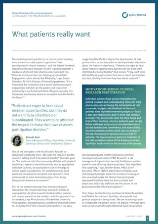 8
Patient-Centered Drug Development
A ROADMAP FOR PHARMACEUTICAL LEADERS
www.eyeforpharma.com/clinical	CONTENTS / PRINT
What patients really want
The most important question is, of course, understanding
what patients actually expect to get out of their
participation in clinical research – and the Patient-Centered
Outcomes Research Institute (PCORI) is pulling together a
database which will help pharma understand just this.
“Patients and researchers are helping us to build this
Engagement rubric almost like Wikipedia,” says Susan
Sheridan, PCORI’s Director of Patient Engagement. “It’s a
framework for innovation and a sort of crowdsourcing of
engagement activities by the patient and researcher
community in our funded portfolio. We plan to evolve this
framework continually, based on examples from the field in
the future.”
“Patients are eager to hear about
research opportunities, but they do
not want to be infantilized or
subordinated. They want to be afforded
the respect to make their own research
participation decision.”
Rhonda Kost
Clinical Research Officer, Rockefeller University
Center for Clinical and Translational Science
One of the principles in the PCORI rubric focuses on
disruption to patients’ lives. “We want the research and the
research setting itself to be patient-friendly,” Sheridan goes
on. “For instance, with the community of those with physical
disabilities, research should be located next to appropriate
transport facilities, be accessible or use technology to
reduce travel requirements. For a trial involving Latina
women it should all be translated into Spanish. I think
patients will be more demanding about trials being
disruptive to enhance recruitment.”
Part of the problem has been that moves to improve
recruitment for clinical trials have long been limited to
urging doctors to pitch research studies to their patients
and to refer patients to the studies – and this approach has
not worked, says Rhonda Kost of Rockefeller University.
“Only patients, and participants, can tell us what draws them
to, or repels them from research participation,” she says,
suggesting that the first step in the development of that
partnership is to ask the patient or participant what they value
about the research experience. “Patients are eager to hear
about research opportunities, but they do not want to be
infantilized or subordinated,” Kost insists. “They want to be
afforded the respect to make their own research participation
decision, starting from how they hear about research.”
MOTIVATIONS BEHIND CLINICAL
RESEARCH PARTICIPATION
Individual patients have various motivations for
getting involved, and understanding these will bring
pharma closer to achieving the optimization of trial
processes, budgets, and timelines. At the core,
patients want improved treatment prospects – but it
is also very important to bear in mind less tangible
feelings. They can include hope (for their future and
that of their families), altruism (patients want to help
fellow sufferers) and practical considerations (such
as trial duration and convenience, site accessibility,
and transportation needs) which may not be top of
the list of concerns for sponsors but are vital for
patients. The invasiveness or pain of a treatment in
the trial, as well as nature of the disease also have
significant implications for the success of the process.
Do trial participants find the interaction with trial
investigators burdensome? PMG Research, a site
management organization, recently facilitated a patient
panel for one of its key pharma partners.“You might find
this surprising,” says Jennifer Byrne, PMG’s Chief
Executive Officer. “When asked about initiatives and
technology that might lessen the burden of coming on
site, overwhelmingly, the clinical trial participants
expressed that they value the direct contact with
physicians and study staff and see this as one of the
greatest benefits of trial participation.”
Chris Frega, Senior Director and Head of Global Feasibility
and Patient Recruitment, Quintiles, also reports that
gradual progress is being made.“We are increasingly able
to incorporate the patient voice,” he argues. “We have seen
some great results through additional input into protocol
 