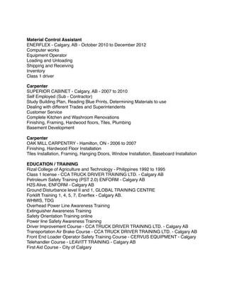 Material Control Assistant
ENERFLEX - Calgary, AB - October 2010 to December 2012
Computer works
Equipment Operator
Loading and Unloading
Shipping and Receiving
Inventory
Class 1 driver
Carpenter
SUPERIOR CABINET - Calgary, AB - 2007 to 2010
Self Employed (Sub - Contractor)
Study Building Plan, Reading Blue Prints, Determining Materials to use
Dealing with different Trades and Superintendents
Customer Service
Complete Kitchen and Washroom Renovations
Finishing, Framing, Hardwood ﬂoors, Tiles, Plumbing
Basement Development
Carpenter
OAK MILL CARPENTRY - Hamilton, ON - 2006 to 2007
Finishing, Hardwood Floor Installation
Tiles Installation, Framing, Hanging Doors, Window Installation, Baseboard Installation
EDUCATION / TRAINING
Rizal College of Agriculture and Technology - Philippines 1992 to 1995
Class 1 license - CCA TRUCK DRIVER TRAINING LTD. - Calgary AB
Petroleum Safety Training (PST 2.0) ENFORM - Calgary AB
H2S Alive, ENFORM - Calgary AB
Ground Disturbance level II and 1, GLOBAL TRAINING CENTRE
Forklift Training 1, 4, 5, 7, Enerﬂex - Calgary AB.
WHMIS, TDG
Overhead Power Line Awareness Training
Extinguisher Awareness Training
Safety Orientation Training online
Power line Safety Awareness Training
Driver Improvement Course - CCA TRUCK DRIVER TRAINING LTD. - Calgary AB
Transportation Air Brake Course - CCA TRUCK DRIVER TRAINING LTD. - Calgary AB
Front End Loader Operator Safety Training Course - CERVUS EQUIPMENT - Calgary
Telehandler Course - LEAVITT TRAINING - Calgary AB
First Aid Course - City of Calgary
 
