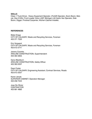 SKILLS
Class 1 Truck Driver, Heavy Equipment Operator, (Forklift Operator, Zoom Boom, Bob-
cat, Hoe 310SJ, Front Loader Volvo L50F, Michigan L50 Hydro Vac Operator, Side
Boom, Digger, Finished Carpenter, Kitchen Cabinet Installer, 
REFERENCES
Blake Draga
CITY OF CALGARY, Waste and Recycling Services, Foreman
403 371 7035
Eric Vorgaard
CITY OF CALGARY, Waste and Recycling Services, Foreman
403 612 5711
Jeremy Coombs
ARCLINE CONSTRUCTION, Superintendent
403 363 3855
Garry Blackburn
ARCLINE CONSTRUCTION, Safety Ofﬁcer
403 363 0337
Dean Foster
CITY OF CALGARY, Engineering Assistant, Contract Services, Roads
403 813 3557
Karen Jersak
SUPERIOR CABINET, Operation Manager
403 258 7544
Joao De Olivier
CONTRACTOR
403 681 4883
 