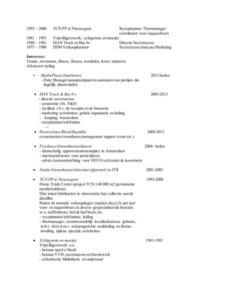 1993 – 2000 TCN PP te Nieuwegein Receptioniste/ Floormanager 
coördinator voor-/najaarsbeurs 
1981 – 1993 Vrijwilligerswerk, echtgenote en moeder 
1980 – 1981 MAN Truck en Bus bv Directie Secretaresse 
1973 – 1980 DSM Verkoopkantoor Secretaresse/man.ass.Marketing 
Interesses: 
Tennis, zwemmen, fitness, fietsen, wandelen, lezen, tuinieren, 
Adviseren styling. 
• MediaPlaza (Jaarbeurs) 2013-heden 
- Duty Manager/aanspreekpunt en aansturen van partijen die 
dagelijk plaatsvinden. 
 MAN Truck & Bus b.v. 2005-2013 
- directie secretaresse 
- assistentie t.bv. P&O 
- facilitair t.b.v. de receptie en de brasserie 
- marketing activiteiten; gehele organisatie en leiding 
­Jumping 
Amsterdam 
- receptioniste/telefoniste 
­­ 
 Hostessburo Blond Republic 2009-2013 
evenementen (woonbeurs,management support event etc.) 
 Freelance binnenhuisarchitecte 2004- heden 
- kleinschalig appartementencomplex in Amsterdam 
- interieuradviezen voor particulieren 
- advies kantoorinrichting voor HECO real estate & investment 
 Studie binnenhuisarchitectuur afgerond via IVB 2001-2003 
 TCN PP te Nieuwegein 1993-2000 
Home Trade Center (project TCN ) 40.000 m2 permanente 
meubelvakbeurs. 
Hier tonen fabrikanten in showrooms hun collectie aan de 
detaillist. 
Buiten de normale verkoopdagen (market-days) 2x per jaar 
voor- en najaarsbeurs en diverse gespecialiseerde beurzen 
w.o. stoffenbeurs, bed & bad beurs etc. 
- receptioniste/telefoniste; leiding 
- floormanager; verantwoordelijk kwaliteitsniveau gebouw, 
m.b.t. sfeer d.m.v. seizoengerichte aankleding en thema-invulling 
tijdens speciale activiteiten 
 Echtgenote en moeder 1981-1993 
Vrijwilligerswerk o.a. 
- bestuur speel o’theek 
- bestuur VVD; secretaresse en fractiewerk 
- schoolwerk; bibliotheek en ouderraad 
 