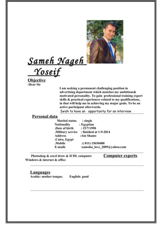 Sameh Nageh
Yoseif
Objective
Dear Sir:
I am seeking a permanent challenging position in
advertising department which matches my ambitious&
motivated personality. To gain professional training expert
skills & practical experiences related to my qualifications,
in that will help me in achieving my major goals. To be an
active participant afterwards.
Iwish to have an opportunity for an interview
Personal data
Marital status : single
Nationality : Egyptian
Date of birth : 15/7/1990.
Military service : finished at 1-9-2014.
Address :Ain Shams
Cairo, Egypt.
Mobile :( 011) 15656080.
E-mails :samoha_love_2009@yahoo.com
Photoshop & corel draw & ICDL computer Computer experts
Windows & internet & office
Languages
Arabic: mother tongue. English: good
 