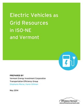 EVT R&D Electric Vehicles as Grid Resources in ISO-NE and Vermont April 2014
www.efficiencyvermont.com
Electric Vehicles as
Grid Resources
in ISO-NE
and Vermont
PREPARED BY
Vermont Energy Investment Corporation
Transportation Efficiency Group
Stephanie Morse, Karen Glitman
May 2014
 