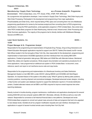 Ferguson Enterprises, INC. 12/99 –
05/01
Manufacturing / Supply Chain Technology as a Process Analyst/Sr. Programmer
Environment: PICK Unidata Basic, Unix, FTP, Oracle, HTML, HTMP, PHP, MRO.com
As a programmer and applications developer, I was involved in Supply Chain Technology, Web Order Inquiry and
Web Order Processing. Participated in the development and programming of two major applications.
Price/Availability and Order Entry, which required taking HTML specs and converting them into Unix Middleware
programming specifications for review by the business analyst and then converting them to PICK programming
specifications. Using the PICK specifications, wrote application programs in PICK Unidata Basic. Also wrote many
other PICK Unidata Basic programs for Data Warehousing, Internet e-mail, Intranet email, Order Processing and
Order Summary applications. The majority of the programs had to directly interface with Middleware Message
Queues and MRO.com.
Laser Quick Systems, Inc. 08/93 –
12/99
Project Manager & Sr. Programmer Analyst
Responsible for the programming and implementation of Duplicate Drug Therapy, Drug to Drug Interactions and
Patient Education Monograph applications required to support over 550 PC Tablets (Pen-based) via 60+ remote
field offices located in the five boroughs of New York City. Also responsible for the development, programming and
implementation of stand-alone CICS/DB2 applications and then interfaced them into existing IBM CSP4
applications. Created all generation data groups, DB2 tables and VSAM files with Alternate Indexes. Maintained
related files, tables and migration procedures. Wrote program documentation and operations procedures for all
three applications. I also programmed an additional sub system in PICK Unidata Basic to document, cross
reference, search and report on all mainframe source code and copy books.
Responsible for the programming and implementation of a Warehouse Inventory and Sales Distribution
Management System on twin IBM 3081s under OS/VS1 utilizing IMS/DC and CICS/DB2 with Multi-Region
Operation. An important feature of the system is the ability to play “What If” games by altering sales positions,
inventory positions, incoming shipment and promotional strategies. Developed advanced screen designs, including
a Help function and system user database required to support the distribution reports to 18 remote distribution
centers. Created alternate indexes and all DBD’s and PSB’s required to improve overall response time when
searching databases.
Heavily involved in trouble-shooting, program maintenance, modifications and applications development for several
existing DOS/VSE and new computer systems (IBM 4341, Microdata, Ultimate, AS 400) as well as a new LAN
network. Responsible for conversion of all historical financial data to new platforms. Developed and wrote
PICK/Unidata Basic programs to convert and upload mass amounts of data and programs that had to be upgraded
to new release levels. Handled all ad hoc program modification requests and user interface. Developed new
applications in support of several hundred remote users including New York City Hall.
Richard P. Shields Page 4 of 6
 