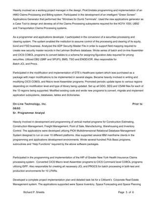 Heavily involved as a working project manager in the design, Pick/Unidata programming and implementation of an
HMO Claims Processing and Billing system. Participated in the development of an intelligent “Green Screen”
Applications Generator that performed like “Windows for Dumb Terminals”. Used the new applications generator as
a Case Tool to design and develop all of the Claims Processing subsystems required for the HCFA 1500, UB92
and Transportation Claims Processing systems.
As a programmer and applications developer, I participated in the conversion of a securities processing and
clearing system. The system enabled the institution to assume control of the processing and clearing of its equity,
bond and FSD business. Analyzed the ADP Security Master File in order to support field mapping required to
create new security master records in the Lehman Brothers database. Wrote series of batch and on-line Assembler
and CICS COBOL programs to convert tables to a schema for assigning figuration data required for pricing
securities. Utilized DB2 (QMF and SPUFI), BMS, TSO and ENDEVOR. Also responsible for
Batch JCL and Procs.
Participated in the modification and implementation of GTE’s Healthcare system which was purchased as a
package with major modifications to be implemented in several stages. Became heavily involved in writing and
modifying CICS COBOL and Macro level Assembler programs. Promoted periodic update tapes to various regions
depending on modification level and type of library being updated. Set up all GDG, SEQ and VSAM files for each of
the 10 regions being supported. Modified existing code and wrote new programs to convert, migrate and implement
application subsystems, databases, tables and dictionaries.
On-Line Technology, Inc. Prior to
08/93
Sr. Programmer Analyst
Heavily involved in development and programming of vertical market programs for Construction Estimating,
Construction Management, Freight Management, Point of Sale, Manufacturing, Warehousing and Inventory
Control. The applications were developed utilizing PICK Multidimensional Relational Database Management
System designed to run on over 10 different platforms. Also supported several IBM mainframe clients in the
programming and applications development environments. Wrote several hundred Pick Basic programs,
subroutines and “Help Functions” required by the above software packages.
Participated in the programming and implementation of the HIP of Greater New York Health Insurance Claims
processing system. Converted CICS Macro level Assembler programs to CICS Command level COBOL programs
utilizing ISPF. Also responsible for creating all necessary JCL and PROCS for batch processing in both test and
production environments for 10 LPARs.
Developed a complete project implementation plan and detailed task list for a Citibank's Corporate Real Estate
Management system. The applications supported were Space Inventory, Space Forecasting and Space Planning
Richard P. Shields Page 5 of 6
 