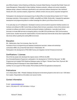 plus Affinity Analysis, Vertical Stacking and Blocking, Computer-Aided Drawing, Corporate Real Estate Taxes and
Lease Management. Responsible for data modeling, hardware evaluation, software and vendor evaluations,
database design, software modification specifications and customized software development. Also interfaced
heavily with users, business analysts, programmers, software vendors and very senior corporate management.
Participated in the development and programming of a Back-Office Commodity Delivery System for E F Hutton
brokerage corporation. Wrote programs in COBOL using BMS and VSAM. Shortly after, I repeated the application
development and programming tasks for another brokerage firm (Merril-Lynch-Pierce-Fenner & Smith).
In my early days as an IT professional, I developed numerous communications equipment interface solutions via
hardware and software for IBM, Control Data and Sperry-Rand (Univac) corporations. Some of the solutions were
corrected via software and others I corrected via physical hardware modifications. I was able to get Univac
terminals to emulate IBM terminals via strapping options in the IBM 370X and Memorex 1200 Communications
Control boxes. Another feat was the implementation of Control Data Dual Channel disk drives which replaced IBM
disk drives without upsetting the existing IBM environment.
Education
BS – Mathematics, New York University, New York, NY.
Hundreds of hours of programming and database development seminars, classes and workshops
conducted at IBM’s very private Red Oak School in Westchester, NY.
Participated in the development of PICK ABS Frames and integration into the Firmware environment.
Certifications / Licenses
One of the two people who developed the original version of RPG for the IBM .
As a Consultant/Systems Programmer, participated in the development of “CICS Error Recovery” for IBM.
Programmed and installed PICK Relational Database system for Pilgrim 1 Nuclear Power Plant, Plymouth, MA.
PICK/Raining Data D3 Developer & Value Added Retailer (VAR).
Certified 1st Line support for PICK Unidata, PICK Unidata and PICK D3 applications development.
Publications
Linn’s Stamp News 1998 – Philatelic Database Development & Numbering Systems which led to over 1,000 letters
from readers. Responded to all the letters over several months.
Contact Information
E-mail - rpetershields@aol.com
Cell # - (770) 402-4175 - EST 8:00 AM to 11:00 pm
Richard P. Shields Page 6 of 6
 