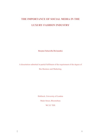 ! 1!
THE IMPORTANCE OF SOCIAL MEDIA IN THE
LUXURY FASHION INDUSTRY
Renata Falsarella Hernandez
A dissertation submitted in partial fulfilment of the requirement of the degree of
Bsc Business and Marketing.
Birkbeck, University of London
Malet Street, Bloomsbury
WC1E 7HX
 
