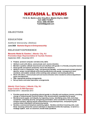 NATASHA L. EVANS
715 N. Dr. Martin Luther King Blvd, Atlantic City N.J, 08401
Cell: (609) 772-0877
Home: (609) 348-5841
Tash2326@gmail.com
OBJECTIVES
EDUCATION
Ashford University (Online)
June 2020 Bachelor Degree in Entrepreneurship
RELEVANT EXPERIENCE
Resorts Hotel & Casino | Atlantic City, NJ
Promotion Dept. Representative & Tourists Hostess
September 2008 – November 2013
 Possess personal computer and data entry skills.
 Ability to work with others, communicate well, receive direction.
 Maintain a positive attitude toward work and interface with guests in a friendly and polite manner.
 Greet guests and patrons personally and on the telephone
 Ability to work in a fast-paced, busy, and somewhat stressful environment and maintain physical
stamina, proper mental attitude while dealing effectively with guests, management, team
members, and outside contacts while working under pressure and meeting deadlines.
 Work with others, communicate well and receive direction when needed to achieve department
goals and objectives.
 Offer appropriate seating arrangements
 Set up rooms and make reservation arrangements
Atlantic Club Casino | Atlantic City, NJ
Cage Cashier & PBX Operator
November 2013 – December 2013
 Provides guest service by greeting external guests in a friendly and courteous manner, providing
change or redeeming slot machine tickets in the denominations requested by the guest.
 Maintains bank supply and integrity by inspecting money, identifying coins, bills, and chips
counterfeit, contacting security and gaming commission when counterfeit is found, balancing
window inventory, signing payroll authorizations to pay discrepancies, and preparing slot
machine ticket redemption and balancing reports.
 Handles a commercial telephone switching system. Handles and direct incoming calls, route
these incoming calls to the correct individual or department within the business, or send to a
message system, such as voicemail, handle basic questions.
 