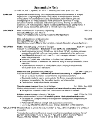 Samanthule Nola
312 Olive St., Unit 2, Ypsilanti, MI 48197  samnola@umich.edu (734) 717-1569
SUMMARY Experienced at understanding structure-property relationships in materials at multiple
length scales using both physical and computational materials research methods.
Computational research experience using atomistic simulation methods, primarily
investigating self-assembly processes. Hands on research experience in energy
conversion materials and devices, and ceramic processing. Training and laboratory
experience with materials processing and characterization techniques. Strong interest in
problem solving approaches, particularly to relevant engineering challenges.
EDUCATION PhD, Macromolecular Science and Engineering May 2016
University of Michigan, Ann Arbor MI
Thesis: “Crystallization and clustering in systems of hard polyhedra”
BSE, Materials Science and Engineering May 2009
University of Michigan, Ann Arbor MI
Highlighted coursework: Material failure analysis, materials fabrication, physics of polymers.
RESEARCH Glotzer research group University of Michigan Sept. 2011–present
Graduate research assistant – Simulation of hard polyhedra crystallization.
 Used molecular dynamics (HOOMD) and Monte Carlo (HPMC) simulation packages
on several remote high performance computing clusters including flux and comet.
 Used MongoDB along with python and C++ custom analysis software to manage and
analyze large data sets.
 Measured crystallization probabilities in simulated hard polyhedra systems.
 Developed methods to understand the predictive ability of order parameters for phase
transitions.
 Implemented and developed a variety of simulation sampling methods tools to
observe rare event phase transitions.
Shtein research group University of Michigan Oct. 2009 – April 2011
Graduate research assistant – Thermal and electrical conductivity in composite films.
 Set up, used, and maintained vacuum thermal evaporation equipment.
 Developed metal and organic semiconductor thin-film co-evaporation procedures.
 Measured composite thin film thermal conductivity using 3ω method.
 Fabricated and analyzed pentacene transistors.
Thornton research group University of Michigan April 2009 – Sept. 2009
Undergraduate research assistant – Computational materials science eng. education.
 Managed and processed survey data on computational education methods.
Halloran research group University of Michigan April. 2008 – Dec 2008
Undergraduate research assistant – Photolithographic fabrication of ceramic molds.
 Developed and used procedure for making ceramic test specimens and preparing for
strength testing.
 Performed indirect tensile strength tests by diameter compression.
 Used x-ray diffraction to determine phase changes dependent on heat treatment.
PUBLICATIONS “Metastable fluids of sphere-like hard polyhedra”, S. Nola, J. Dshemuchadse, S. C. Glotzer, In
preparation.
“Improving thermoelectric efficiency in organic-metal nanocomposits via extra-low thermal
boundary conductance”, Y. Jin, S. Nola, K. P. Pipe, and M. Shtein, Journal of Applied
Physics, 114 (19), 194303 - 194303-6, (2013). DOI: 10.1063/1.4828882
 