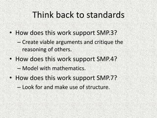 Think back to standards
• How does this work support SMP.3?
– Create viable arguments and critique the
reasoning of others.
• How does this work support SMP.4?
– Model with mathematics.
• How does this work support SMP.7?
– Look for and make use of structure.
 